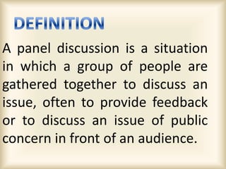 A panel discussion is a situation
in which a group of people are
gathered together to discuss an
issue, often to provide feedback
or to discuss an issue of public
concern in front of an audience.
 