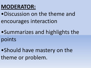 MODERATOR:
•Discussion on the theme and
encourages interaction
•Summarizes and highlights the
points
•Should have mastery on the
theme or problem.
 