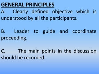 GENERAL PRINCIPLES
A. Clearly defined objective which is
understood by all the participants.
B. Leader to guide and coordinate
proceeding.
C. The main points in the discussion
should be recorded.
 