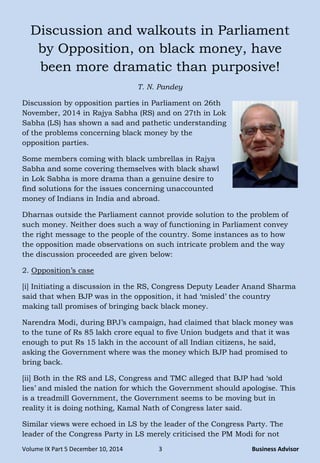 Volume IX Part 5 December 10, 2014 3 Business Advisor
Discussion and walkouts in Parliament
by Opposition, on black money, have
been more dramatic than purposive!
T. N. Pandey
Discussion by opposition parties in Parliament on 26th
November, 2014 in Rajya Sabha (RS) and on 27th in Lok
Sabha (LS) has shown a sad and pathetic understanding
of the problems concerning black money by the
opposition parties.
Some members coming with black umbrellas in Rajya
Sabha and some covering themselves with black shawl
in Lok Sabha is more drama than a genuine desire to
find solutions for the issues concerning unaccounted
money of Indians in India and abroad.
Dharnas outside the Parliament cannot provide solution to the problem of
such money. Neither does such a way of functioning in Parliament convey
the right message to the people of the country. Some instances as to how
the opposition made observations on such intricate problem and the way
the discussion proceeded are given below:
2. Opposition‘s case
[i] Initiating a discussion in the RS, Congress Deputy Leader Anand Sharma
said that when BJP was in the opposition, it had ‗misled‘ the country
making tall promises of bringing back black money.
Narendra Modi, during BPJ‘s campaign, had claimed that black money was
to the tune of Rs 85 lakh crore equal to five Union budgets and that it was
enough to put Rs 15 lakh in the account of all Indian citizens, he said,
asking the Government where was the money which BJP had promised to
bring back.
[ii] Both in the RS and LS, Congress and TMC alleged that BJP had ‗sold
lies‘ and misled the nation for which the Government should apologise. This
is a treadmill Government, the Government seems to be moving but in
reality it is doing nothing, Kamal Nath of Congress later said.
Similar views were echoed in LS by the leader of the Congress Party. The
leader of the Congress Party in LS merely criticised the PM Modi for not
 