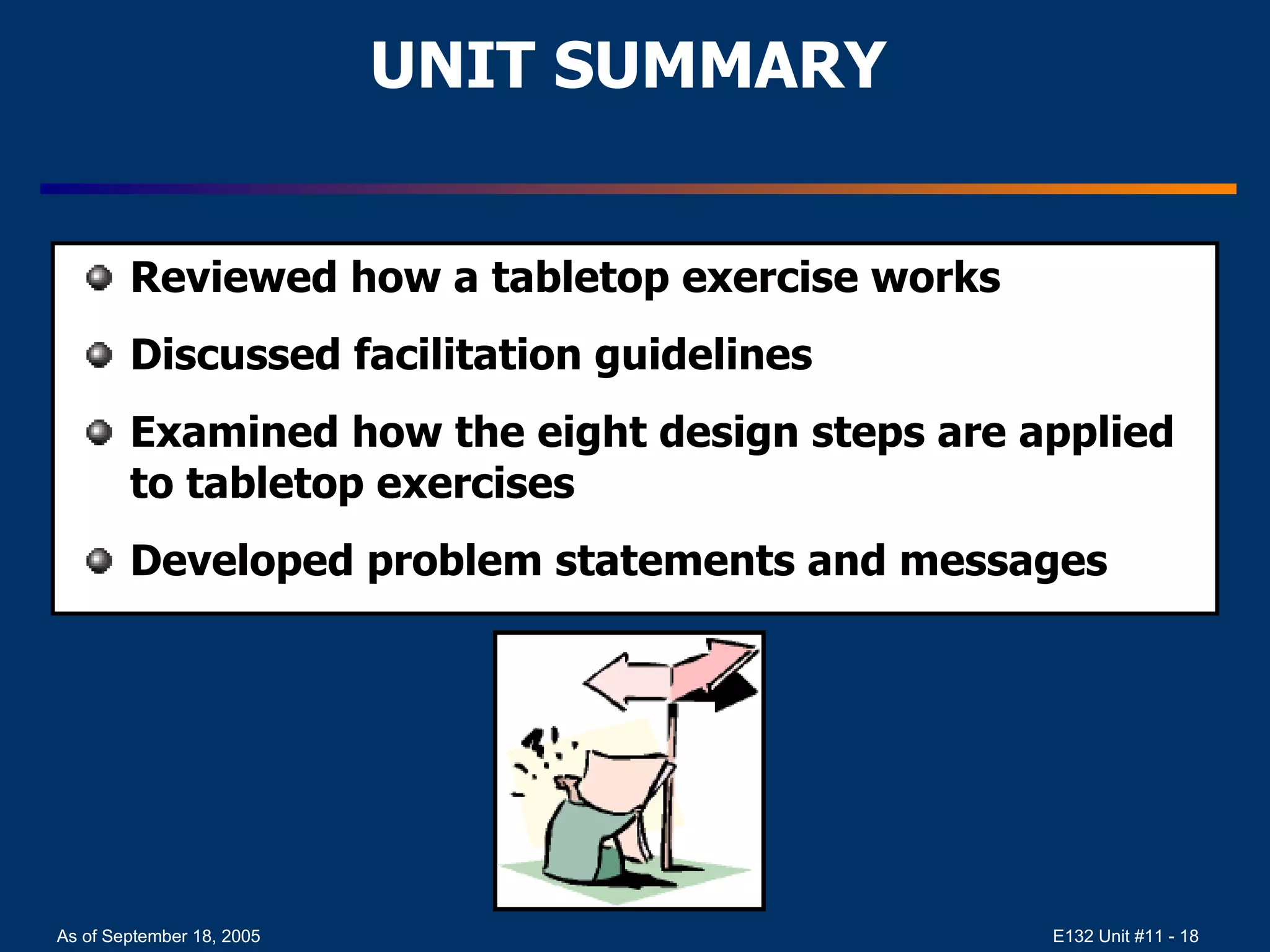 UNIT SUMMARY Reviewed how a tabletop exercise works  Discussed facilitation guidelines  Examined how the eight design steps are applied to tabletop exercises Developed problem statements and messages 