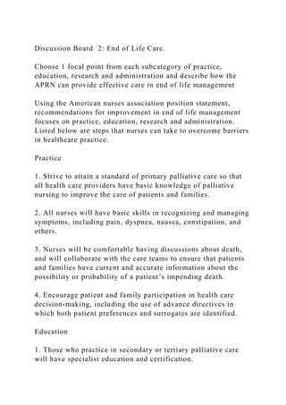 Discussion Board 2: End of Life Care.
Choose 1 focal point from each subcategory of practice,
education, research and administration and describe how the
APRN can provide effective care in end of life management
Using the American nurses association position statement,
recommendations for improvement in end of life management
focuses on practice, education, research and administration.
Listed below are steps that nurses can take to overcome barriers
in healthcare practice.
Practice
1. Strive to attain a standard of primary palliative care so that
all health care providers have basic knowledge of palliative
nursing to improve the care of patients and families.
2. All nurses will have basic skills in recognizing and managing
symptoms, including pain, dyspnea, nausea, constipation, and
others.
3. Nurses will be comfortable having discussions about death,
and will collaborate with the care teams to ensure that patients
and families have current and accurate information about the
possibility or probability of a patient’s impending death.
4. Encourage patient and family participation in health care
decision-making, including the use of advance directives in
which both patient preferences and surrogates are identified.
Education
1. Those who practice in secondary or tertiary palliative care
will have specialist education and certification.
 