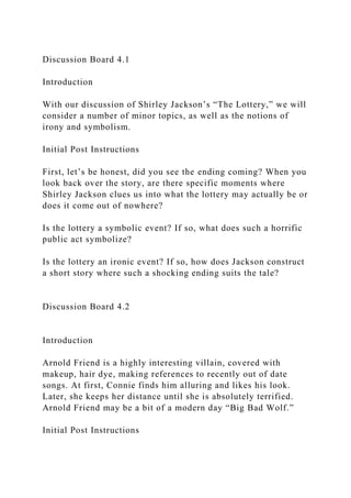 Discussion Board 4.1
Introduction
With our discussion of Shirley Jackson’s “The Lottery,” we will
consider a number of minor topics, as well as the notions of
irony and symbolism.
Initial Post Instructions
First, let’s be honest, did you see the ending coming? When you
look back over the story, are there specific moments where
Shirley Jackson clues us into what the lottery may actually be or
does it come out of nowhere?
Is the lottery a symbolic event? If so, what does such a horrific
public act symbolize?
Is the lottery an ironic event? If so, how does Jackson construct
a short story where such a shocking ending suits the tale?
Discussion Board 4.2
Introduction
Arnold Friend is a highly interesting villain, covered with
makeup, hair dye, making references to recently out of date
songs. At first, Connie finds him alluring and likes his look.
Later, she keeps her distance until she is absolutely terrified.
Arnold Friend may be a bit of a modern day “Big Bad Wolf.”
Initial Post Instructions
 
