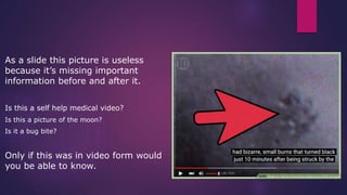 As a slide this picture is useless
because it’s missing important
information before and after it.
Is this a self help medical video?
Is this a picture of the moon?
Is it a bug bite?
Only if this was in video form would
you be able to know.
 