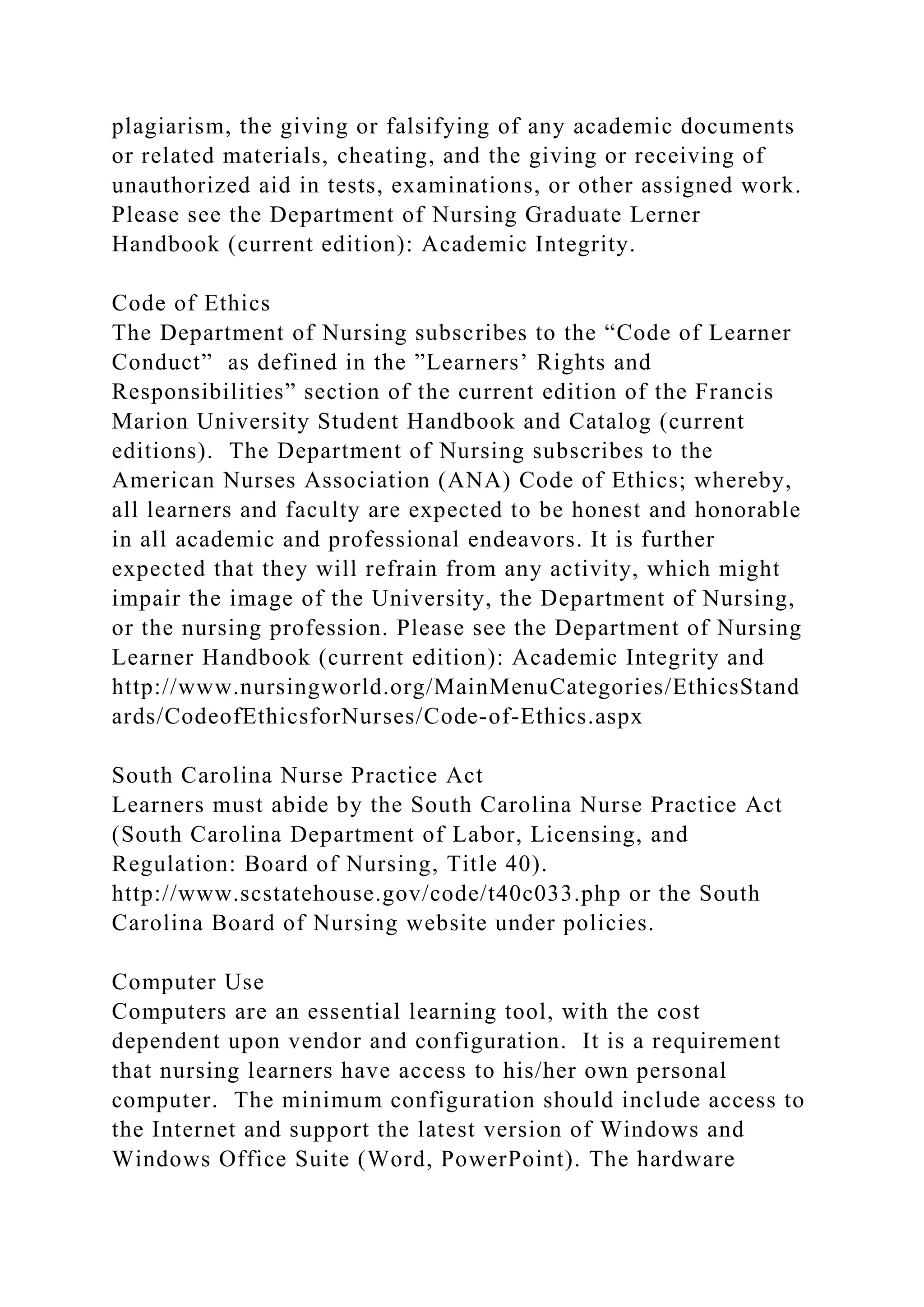 plagiarism, the giving or falsifying of any academic documents
or related materials, cheating, and the giving or receiving of
unauthorized aid in tests, examinations, or other assigned work.
Please see the Department of Nursing Graduate Lerner
Handbook (current edition): Academic Integrity.
Code of Ethics
The Department of Nursing subscribes to the “Code of Learner
Conduct” as defined in the ”Learners’ Rights and
Responsibilities” section of the current edition of the Francis
Marion University Student Handbook and Catalog (current
editions). The Department of Nursing subscribes to the
American Nurses Association (ANA) Code of Ethics; whereby,
all learners and faculty are expected to be honest and honorable
in all academic and professional endeavors. It is further
expected that they will refrain from any activity, which might
impair the image of the University, the Department of Nursing,
or the nursing profession. Please see the Department of Nursing
Learner Handbook (current edition): Academic Integrity and
http://www.nursingworld.org/MainMenuCategories/EthicsStand
ards/CodeofEthicsforNurses/Code-of-Ethics.aspx
South Carolina Nurse Practice Act
Learners must abide by the South Carolina Nurse Practice Act
(South Carolina Department of Labor, Licensing, and
Regulation: Board of Nursing, Title 40).
http://www.scstatehouse.gov/code/t40c033.php or the South
Carolina Board of Nursing website under policies.
Computer Use
Computers are an essential learning tool, with the cost
dependent upon vendor and configuration. It is a requirement
that nursing learners have access to his/her own personal
computer. The minimum configuration should include access to
the Internet and support the latest version of Windows and
Windows Office Suite (Word, PowerPoint). The hardware
 