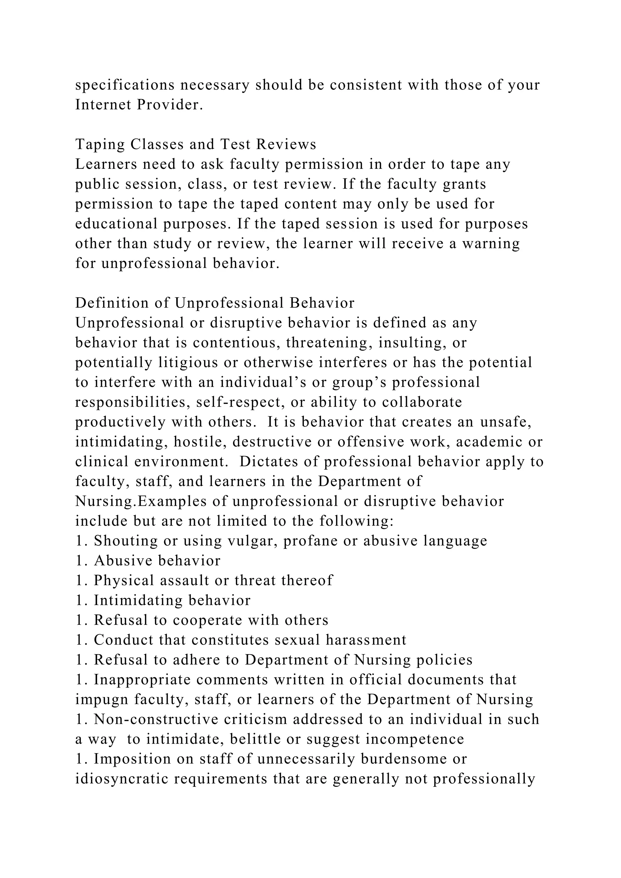 specifications necessary should be consistent with those of your
Internet Provider.
Taping Classes and Test Reviews
Learners need to ask faculty permission in order to tape any
public session, class, or test review. If the faculty grants
permission to tape the taped content may only be used for
educational purposes. If the taped session is used for purposes
other than study or review, the learner will receive a warning
for unprofessional behavior.
Definition of Unprofessional Behavior
Unprofessional or disruptive behavior is defined as any
behavior that is contentious, threatening, insulting, or
potentially litigious or otherwise interferes or has the potential
to interfere with an individual’s or group’s professional
responsibilities, self-respect, or ability to collaborate
productively with others. It is behavior that creates an unsafe,
intimidating, hostile, destructive or offensive work, academic or
clinical environment. Dictates of professional behavior apply to
faculty, staff, and learners in the Department of
Nursing.Examples of unprofessional or disruptive behavior
include but are not limited to the following:
1. Shouting or using vulgar, profane or abusive language
1. Abusive behavior
1. Physical assault or threat thereof
1. Intimidating behavior
1. Refusal to cooperate with others
1. Conduct that constitutes sexual harassment
1. Refusal to adhere to Department of Nursing policies
1. Inappropriate comments written in official documents that
impugn faculty, staff, or learners of the Department of Nursing
1. Non-constructive criticism addressed to an individual in such
a way to intimidate, belittle or suggest incompetence
1. Imposition on staff of unnecessarily burdensome or
idiosyncratic requirements that are generally not professionally
 