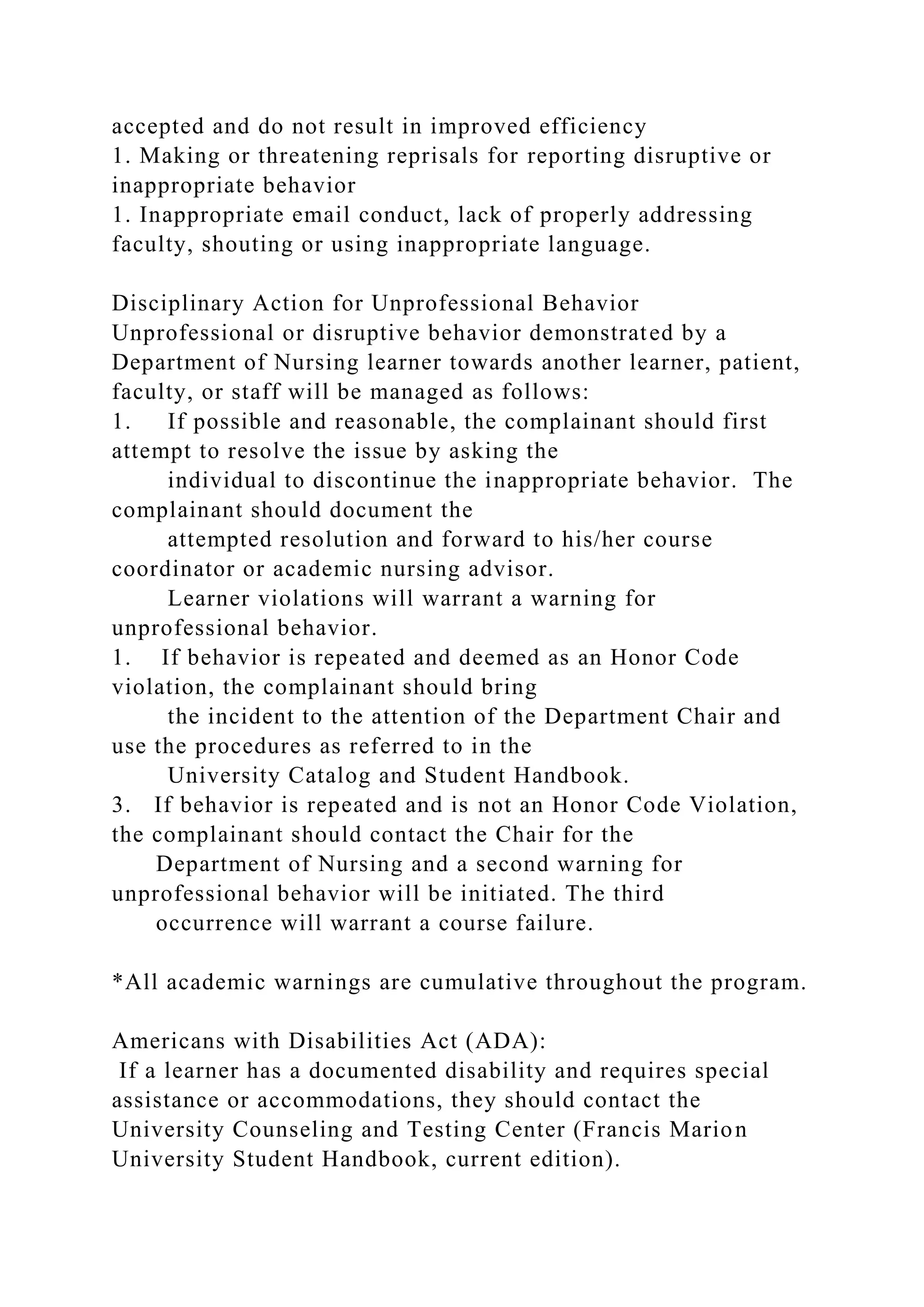 accepted and do not result in improved efficiency
1. Making or threatening reprisals for reporting disruptive or
inappropriate behavior
1. Inappropriate email conduct, lack of properly addressing
faculty, shouting or using inappropriate language.
Disciplinary Action for Unprofessional Behavior
Unprofessional or disruptive behavior demonstrated by a
Department of Nursing learner towards another learner, patient,
faculty, or staff will be managed as follows:
1. If possible and reasonable, the complainant should first
attempt to resolve the issue by asking the
individual to discontinue the inappropriate behavior. The
complainant should document the
attempted resolution and forward to his/her course
coordinator or academic nursing advisor.
Learner violations will warrant a warning for
unprofessional behavior.
1. If behavior is repeated and deemed as an Honor Code
violation, the complainant should bring
the incident to the attention of the Department Chair and
use the procedures as referred to in the
University Catalog and Student Handbook.
3. If behavior is repeated and is not an Honor Code Violation,
the complainant should contact the Chair for the
Department of Nursing and a second warning for
unprofessional behavior will be initiated. The third
occurrence will warrant a course failure.
*All academic warnings are cumulative throughout the program.
Americans with Disabilities Act (ADA):
If a learner has a documented disability and requires special
assistance or accommodations, they should contact the
University Counseling and Testing Center (Francis Marion
University Student Handbook, current edition).
 
