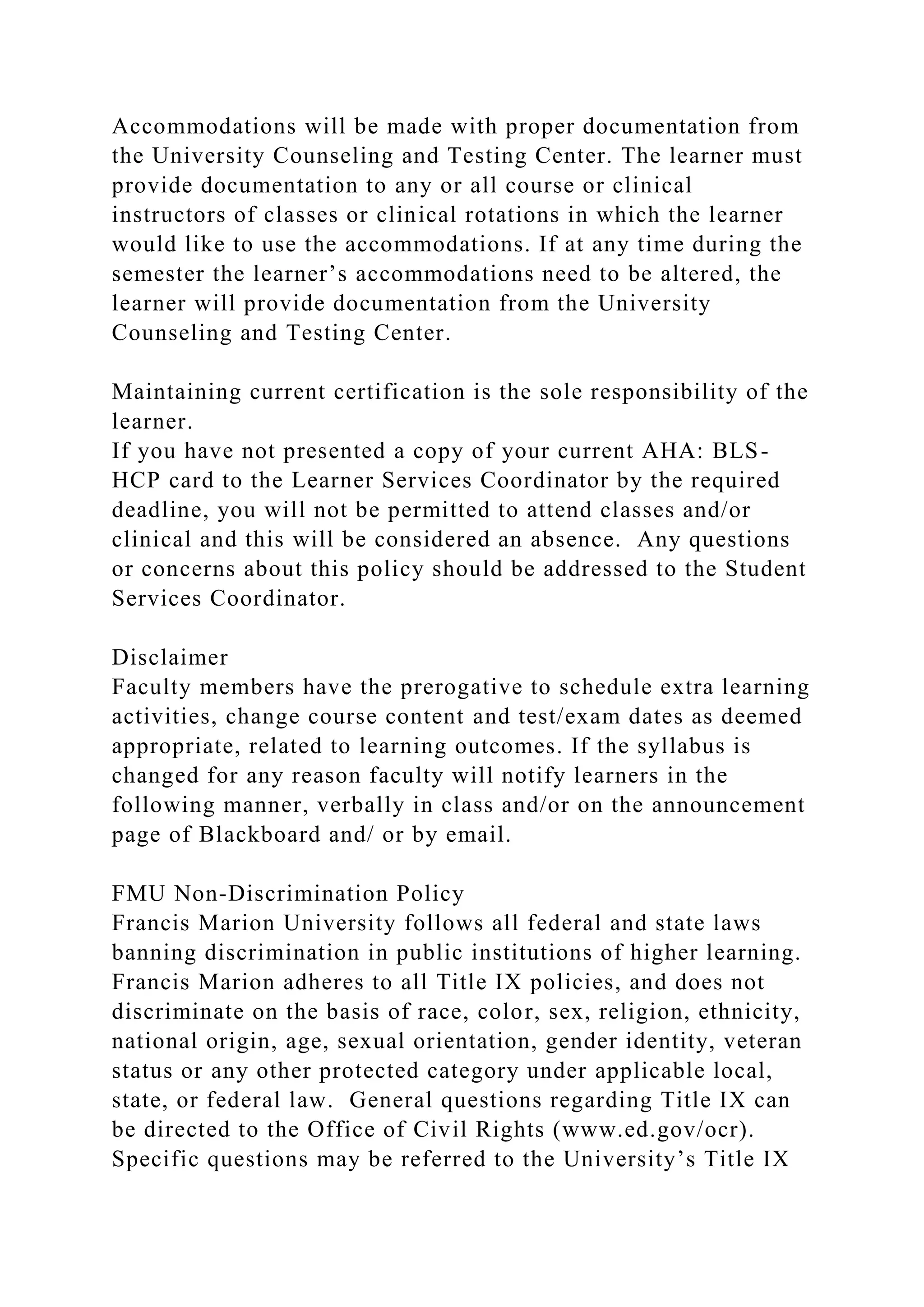 Accommodations will be made with proper documentation from
the University Counseling and Testing Center. The learner must
provide documentation to any or all course or clinical
instructors of classes or clinical rotations in which the learner
would like to use the accommodations. If at any time during the
semester the learner’s accommodations need to be altered, the
learner will provide documentation from the University
Counseling and Testing Center.
Maintaining current certification is the sole responsibility of the
learner.
If you have not presented a copy of your current AHA: BLS-
HCP card to the Learner Services Coordinator by the required
deadline, you will not be permitted to attend classes and/or
clinical and this will be considered an absence. Any questions
or concerns about this policy should be addressed to the Student
Services Coordinator.
Disclaimer
Faculty members have the prerogative to schedule extra learning
activities, change course content and test/exam dates as deemed
appropriate, related to learning outcomes. If the syllabus is
changed for any reason faculty will notify learners in the
following manner, verbally in class and/or on the announcement
page of Blackboard and/ or by email.
FMU Non-Discrimination Policy
Francis Marion University follows all federal and state laws
banning discrimination in public institutions of higher learning.
Francis Marion adheres to all Title IX policies, and does not
discriminate on the basis of race, color, sex, religion, ethnicity,
national origin, age, sexual orientation, gender identity, veteran
status or any other protected category under applicable local,
state, or federal law. General questions regarding Title IX can
be directed to the Office of Civil Rights (www.ed.gov/ocr).
Specific questions may be referred to the University’s Title IX
 