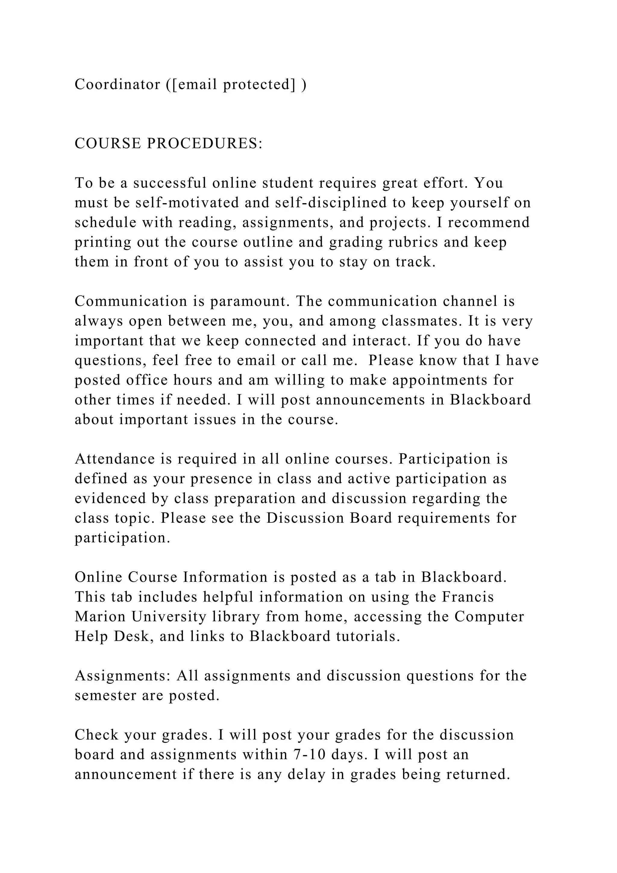 Coordinator ([email protected] )
COURSE PROCEDURES:
To be a successful online student requires great effort. You
must be self-motivated and self-disciplined to keep yourself on
schedule with reading, assignments, and projects. I recommend
printing out the course outline and grading rubrics and keep
them in front of you to assist you to stay on track.
Communication is paramount. The communication channel is
always open between me, you, and among classmates. It is very
important that we keep connected and interact. If you do have
questions, feel free to email or call me. Please know that I have
posted office hours and am willing to make appointments for
other times if needed. I will post announcements in Blackboard
about important issues in the course.
Attendance is required in all online courses. Participation is
defined as your presence in class and active participation as
evidenced by class preparation and discussion regarding the
class topic. Please see the Discussion Board requirements for
participation.
Online Course Information is posted as a tab in Blackboard.
This tab includes helpful information on using the Francis
Marion University library from home, accessing the Computer
Help Desk, and links to Blackboard tutorials.
Assignments: All assignments and discussion questions for the
semester are posted.
Check your grades. I will post your grades for the discussion
board and assignments within 7-10 days. I will post an
announcement if there is any delay in grades being returned.
 