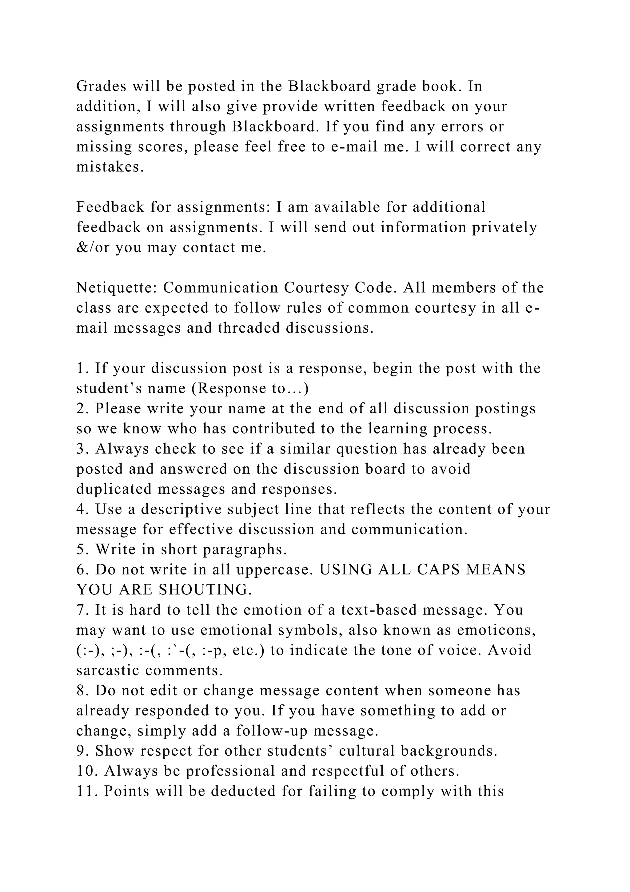 Grades will be posted in the Blackboard grade book. In
addition, I will also give provide written feedback on your
assignments through Blackboard. If you find any errors or
missing scores, please feel free to e-mail me. I will correct any
mistakes.
Feedback for assignments: I am available for additional
feedback on assignments. I will send out information privately
&/or you may contact me.
Netiquette: Communication Courtesy Code. All members of the
class are expected to follow rules of common courtesy in all e-
mail messages and threaded discussions.
1. If your discussion post is a response, begin the post with the
student’s name (Response to…)
2. Please write your name at the end of all discussion postings
so we know who has contributed to the learning process.
3. Always check to see if a similar question has already been
posted and answered on the discussion board to avoid
duplicated messages and responses.
4. Use a descriptive subject line that reflects the content of your
message for effective discussion and communication.
5. Write in short paragraphs.
6. Do not write in all uppercase. USING ALL CAPS MEANS
YOU ARE SHOUTING.
7. It is hard to tell the emotion of a text-based message. You
may want to use emotional symbols, also known as emoticons,
(:-), ;-), :-(, :`-(, :-p, etc.) to indicate the tone of voice. Avoid
sarcastic comments.
8. Do not edit or change message content when someone has
already responded to you. If you have something to add or
change, simply add a follow-up message.
9. Show respect for other students’ cultural backgrounds.
10. Always be professional and respectful of others.
11. Points will be deducted for failing to comply with this
 