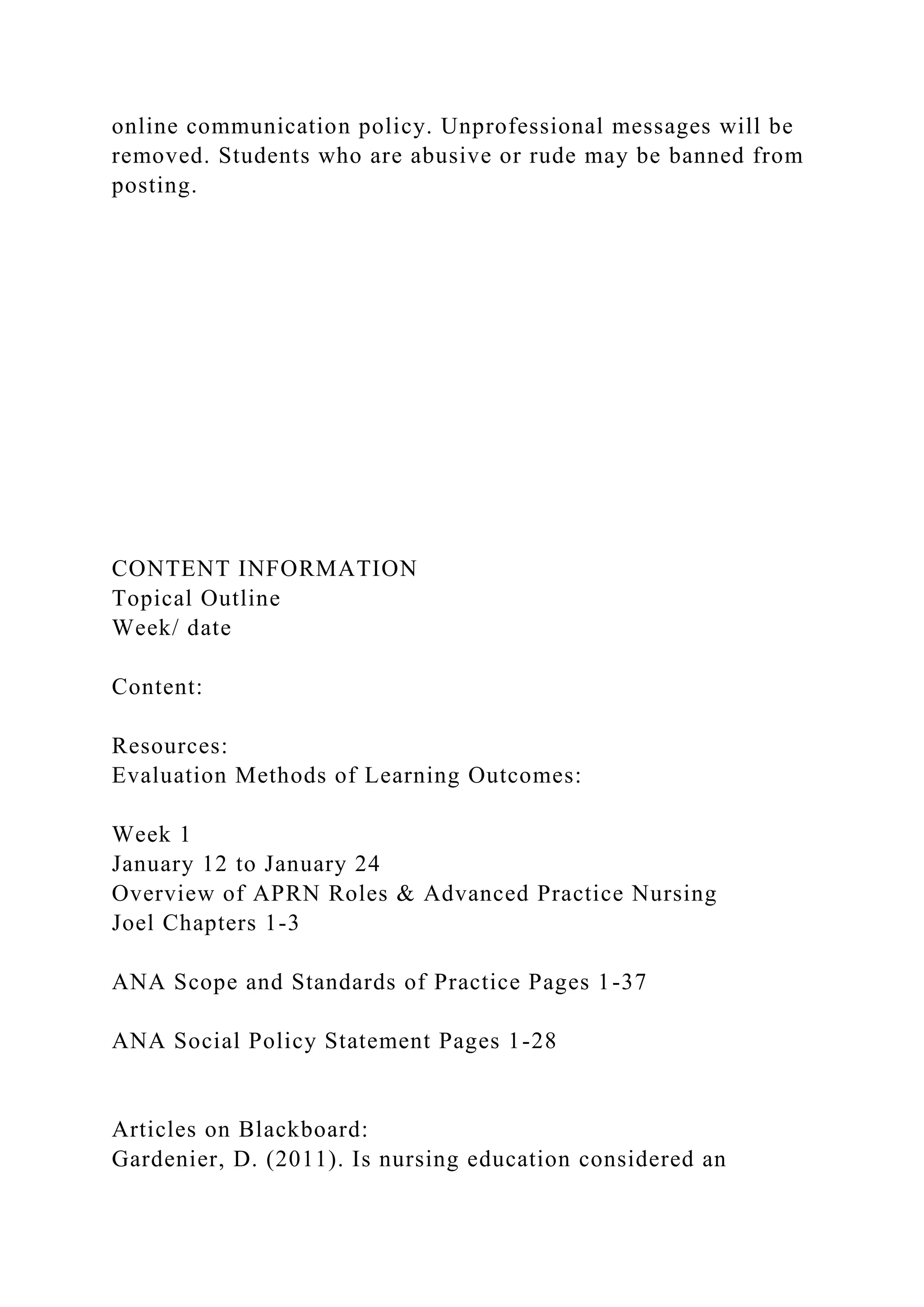 online communication policy. Unprofessional messages will be
removed. Students who are abusive or rude may be banned from
posting.
CONTENT INFORMATION
Topical Outline
Week/ date
Content:
Resources:
Evaluation Methods of Learning Outcomes:
Week 1
January 12 to January 24
Overview of APRN Roles & Advanced Practice Nursing
Joel Chapters 1-3
ANA Scope and Standards of Practice Pages 1-37
ANA Social Policy Statement Pages 1-28
Articles on Blackboard:
Gardenier, D. (2011). Is nursing education considered an
 