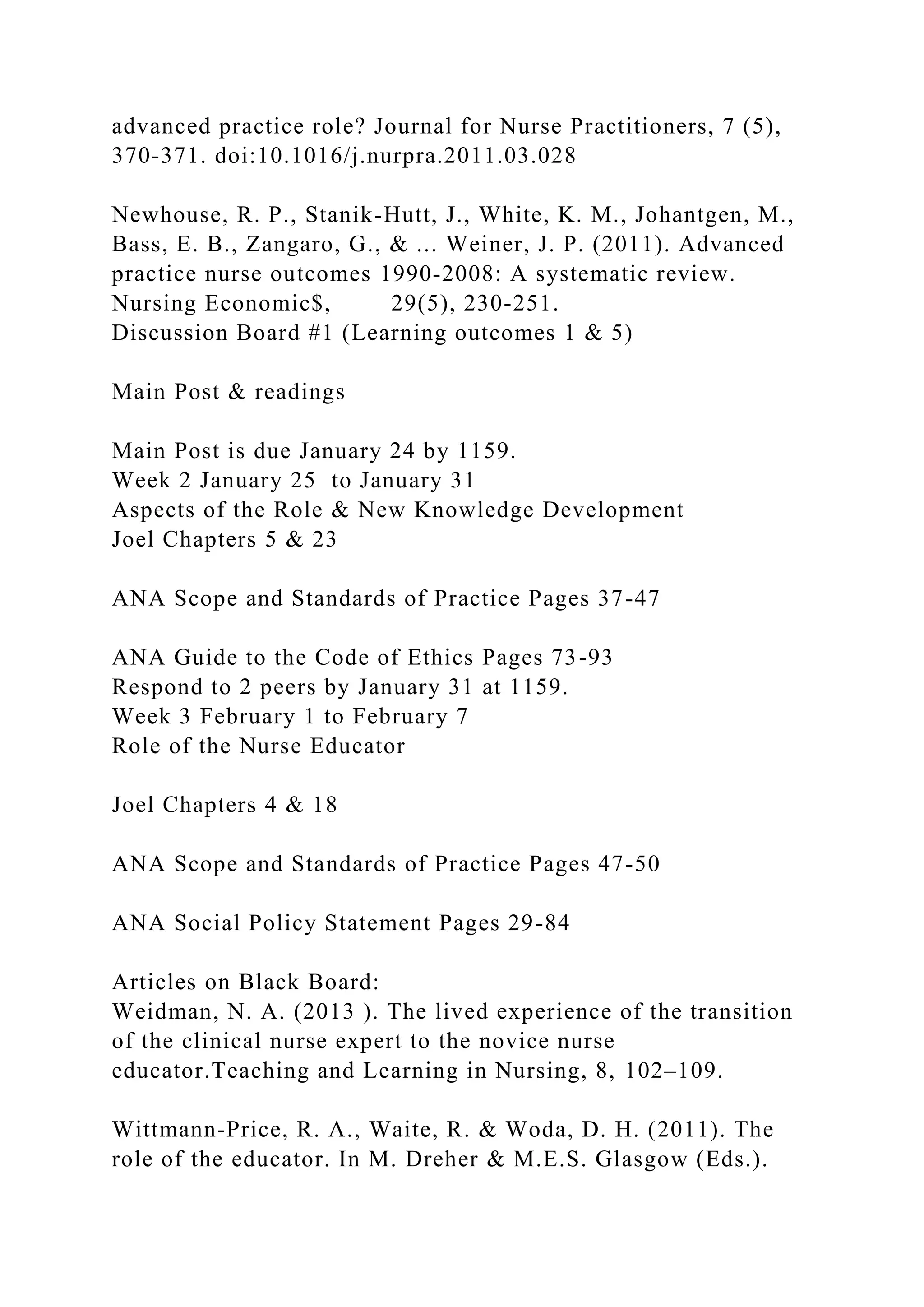 advanced practice role? Journal for Nurse Practitioners, 7 (5),
370-371. doi:10.1016/j.nurpra.2011.03.028
Newhouse, R. P., Stanik-Hutt, J., White, K. M., Johantgen, M.,
Bass, E. B., Zangaro, G., & ... Weiner, J. P. (2011). Advanced
practice nurse outcomes 1990-2008: A systematic review.
Nursing Economic$, 29(5), 230-251.
Discussion Board #1 (Learning outcomes 1 & 5)
Main Post & readings
Main Post is due January 24 by 1159.
Week 2 January 25 to January 31
Aspects of the Role & New Knowledge Development
Joel Chapters 5 & 23
ANA Scope and Standards of Practice Pages 37-47
ANA Guide to the Code of Ethics Pages 73-93
Respond to 2 peers by January 31 at 1159.
Week 3 February 1 to February 7
Role of the Nurse Educator
Joel Chapters 4 & 18
ANA Scope and Standards of Practice Pages 47-50
ANA Social Policy Statement Pages 29-84
Articles on Black Board:
Weidman, N. A. (2013 ). The lived experience of the transition
of the clinical nurse expert to the novice nurse
educator.Teaching and Learning in Nursing, 8, 102–109.
Wittmann-Price, R. A., Waite, R. & Woda, D. H. (2011). The
role of the educator. In M. Dreher & M.E.S. Glasgow (Eds.).
 
