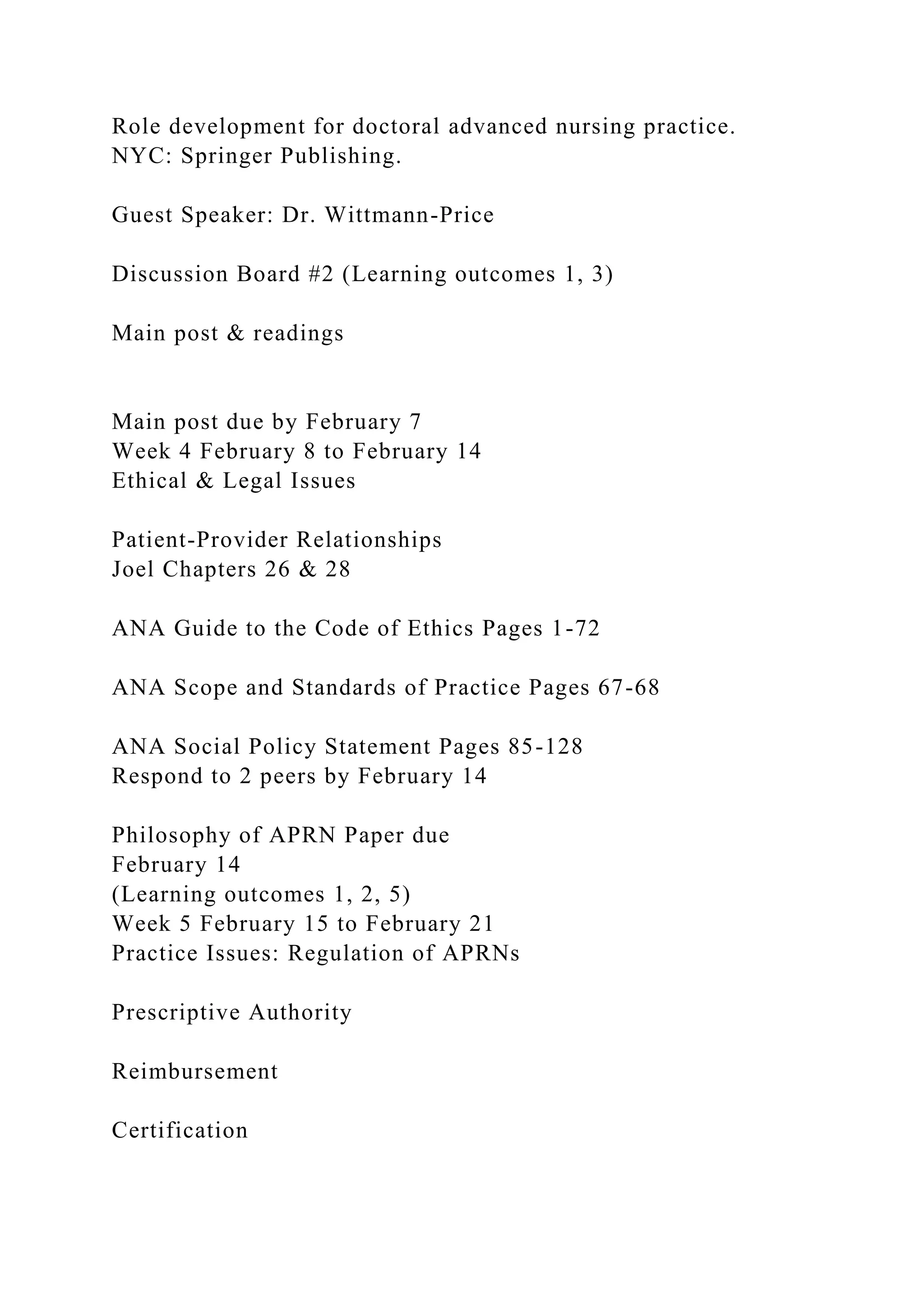 Role development for doctoral advanced nursing practice.
NYC: Springer Publishing.
Guest Speaker: Dr. Wittmann-Price
Discussion Board #2 (Learning outcomes 1, 3)
Main post & readings
Main post due by February 7
Week 4 February 8 to February 14
Ethical & Legal Issues
Patient-Provider Relationships
Joel Chapters 26 & 28
ANA Guide to the Code of Ethics Pages 1-72
ANA Scope and Standards of Practice Pages 67-68
ANA Social Policy Statement Pages 85-128
Respond to 2 peers by February 14
Philosophy of APRN Paper due
February 14
(Learning outcomes 1, 2, 5)
Week 5 February 15 to February 21
Practice Issues: Regulation of APRNs
Prescriptive Authority
Reimbursement
Certification
 