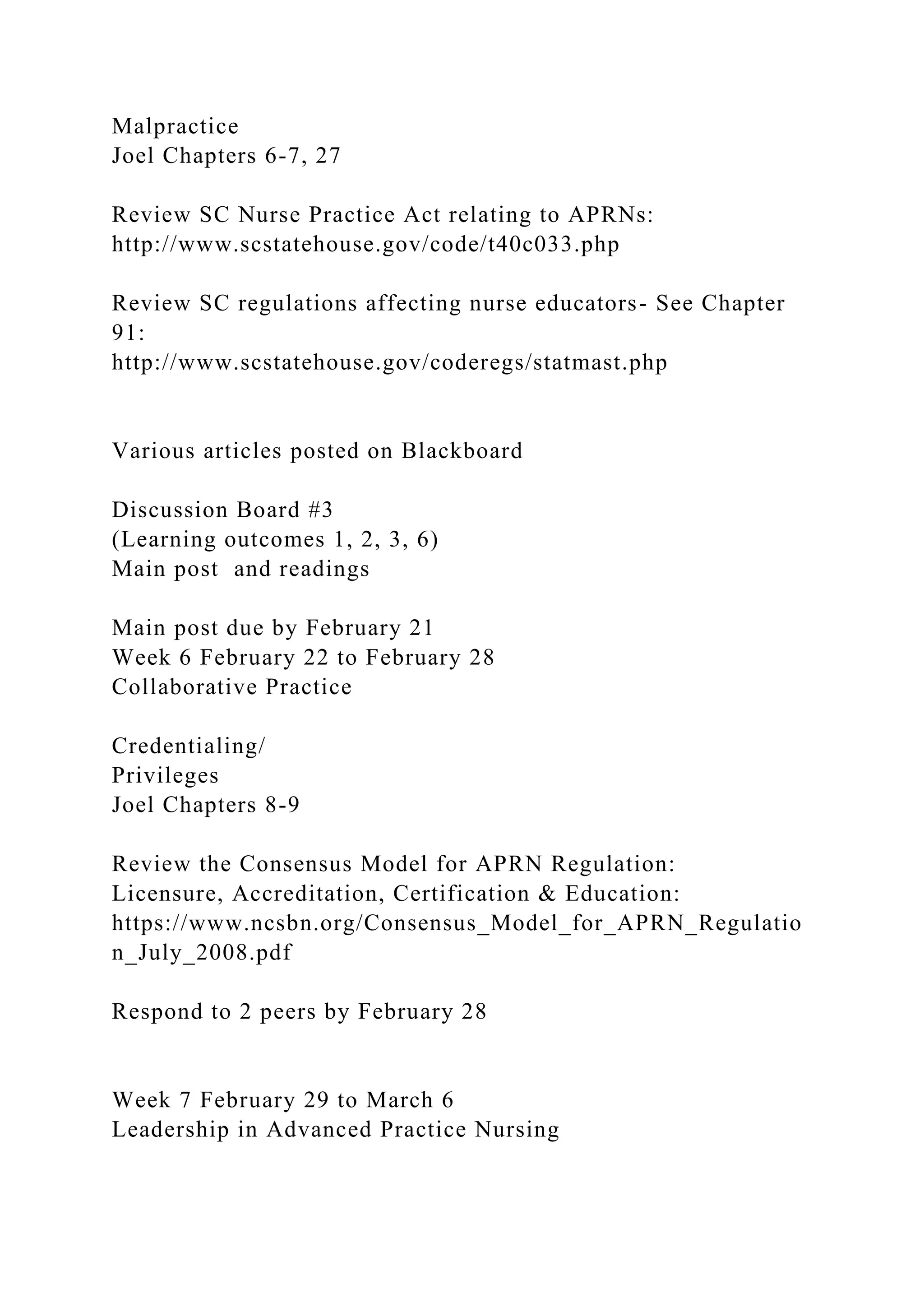 Malpractice
Joel Chapters 6-7, 27
Review SC Nurse Practice Act relating to APRNs:
http://www.scstatehouse.gov/code/t40c033.php
Review SC regulations affecting nurse educators- See Chapter
91:
http://www.scstatehouse.gov/coderegs/statmast.php
Various articles posted on Blackboard
Discussion Board #3
(Learning outcomes 1, 2, 3, 6)
Main post and readings
Main post due by February 21
Week 6 February 22 to February 28
Collaborative Practice
Credentialing/
Privileges
Joel Chapters 8-9
Review the Consensus Model for APRN Regulation:
Licensure, Accreditation, Certification & Education:
https://www.ncsbn.org/Consensus_Model_for_APRN_Regulatio
n_July_2008.pdf
Respond to 2 peers by February 28
Week 7 February 29 to March 6
Leadership in Advanced Practice Nursing
 