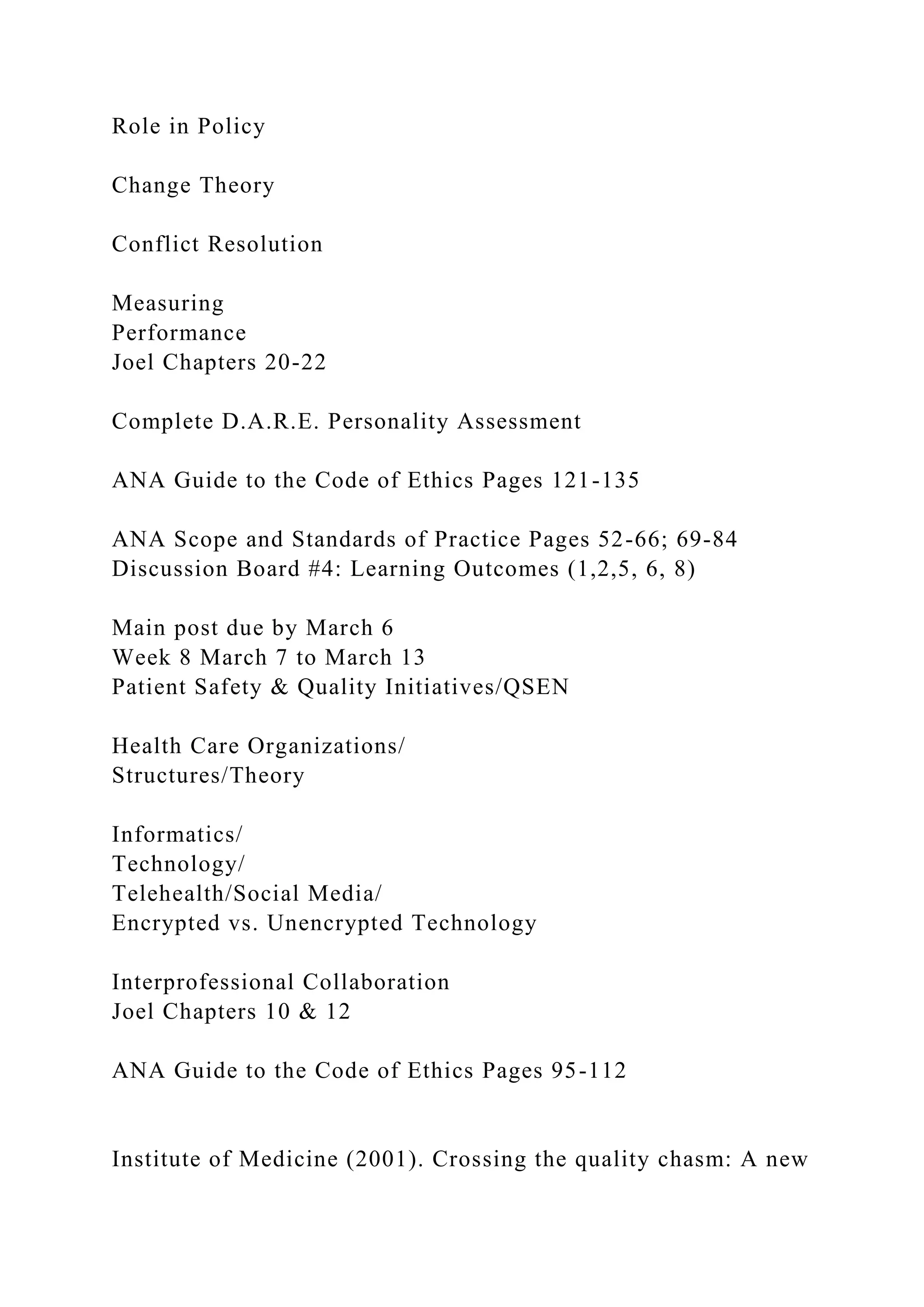 Role in Policy
Change Theory
Conflict Resolution
Measuring
Performance
Joel Chapters 20-22
Complete D.A.R.E. Personality Assessment
ANA Guide to the Code of Ethics Pages 121-135
ANA Scope and Standards of Practice Pages 52-66; 69-84
Discussion Board #4: Learning Outcomes (1,2,5, 6, 8)
Main post due by March 6
Week 8 March 7 to March 13
Patient Safety & Quality Initiatives/QSEN
Health Care Organizations/
Structures/Theory
Informatics/
Technology/
Telehealth/Social Media/
Encrypted vs. Unencrypted Technology
Interprofessional Collaboration
Joel Chapters 10 & 12
ANA Guide to the Code of Ethics Pages 95-112
Institute of Medicine (2001). Crossing the quality chasm: A new
 