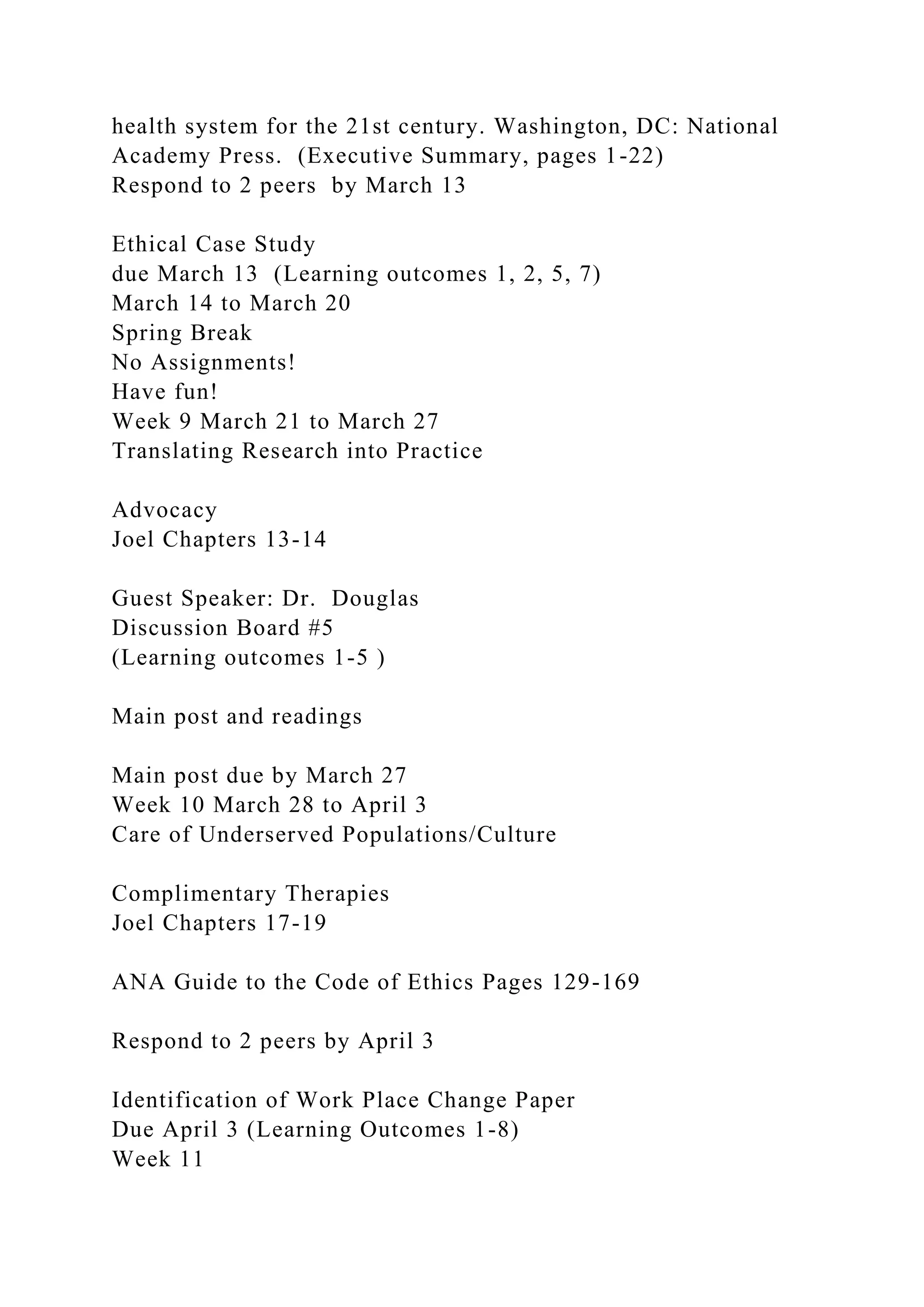 health system for the 21st century. Washington, DC: National
Academy Press. (Executive Summary, pages 1-22)
Respond to 2 peers by March 13
Ethical Case Study
due March 13 (Learning outcomes 1, 2, 5, 7)
March 14 to March 20
Spring Break
No Assignments!
Have fun!
Week 9 March 21 to March 27
Translating Research into Practice
Advocacy
Joel Chapters 13-14
Guest Speaker: Dr. Douglas
Discussion Board #5
(Learning outcomes 1-5 )
Main post and readings
Main post due by March 27
Week 10 March 28 to April 3
Care of Underserved Populations/Culture
Complimentary Therapies
Joel Chapters 17-19
ANA Guide to the Code of Ethics Pages 129-169
Respond to 2 peers by April 3
Identification of Work Place Change Paper
Due April 3 (Learning Outcomes 1-8)
Week 11
 