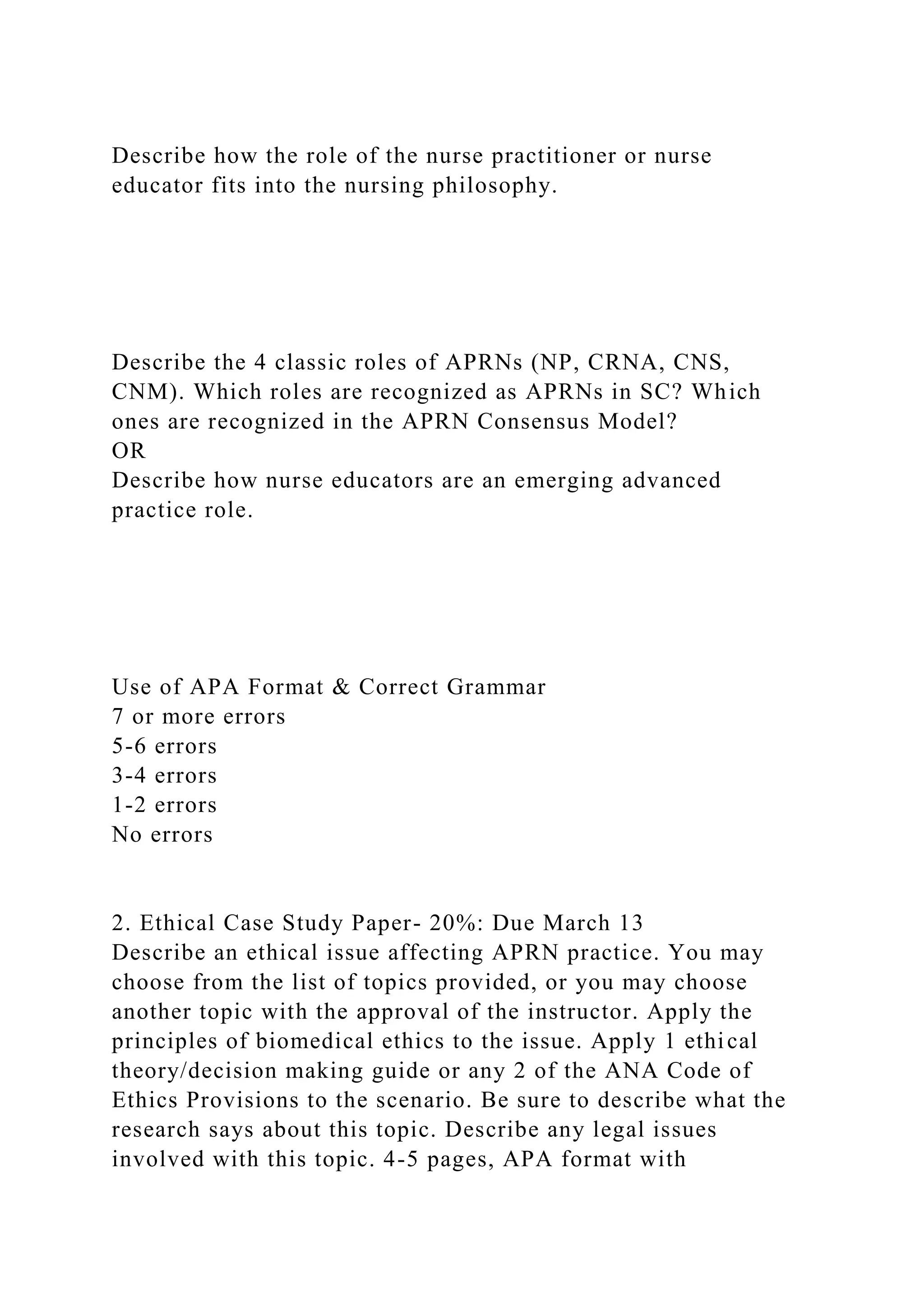 Describe how the role of the nurse practitioner or nurse
educator fits into the nursing philosophy.
Describe the 4 classic roles of APRNs (NP, CRNA, CNS,
CNM). Which roles are recognized as APRNs in SC? Which
ones are recognized in the APRN Consensus Model?
OR
Describe how nurse educators are an emerging advanced
practice role.
Use of APA Format & Correct Grammar
7 or more errors
5-6 errors
3-4 errors
1-2 errors
No errors
2. Ethical Case Study Paper- 20%: Due March 13
Describe an ethical issue affecting APRN practice. You may
choose from the list of topics provided, or you may choose
another topic with the approval of the instructor. Apply the
principles of biomedical ethics to the issue. Apply 1 ethical
theory/decision making guide or any 2 of the ANA Code of
Ethics Provisions to the scenario. Be sure to describe what the
research says about this topic. Describe any legal issues
involved with this topic. 4-5 pages, APA format with
 