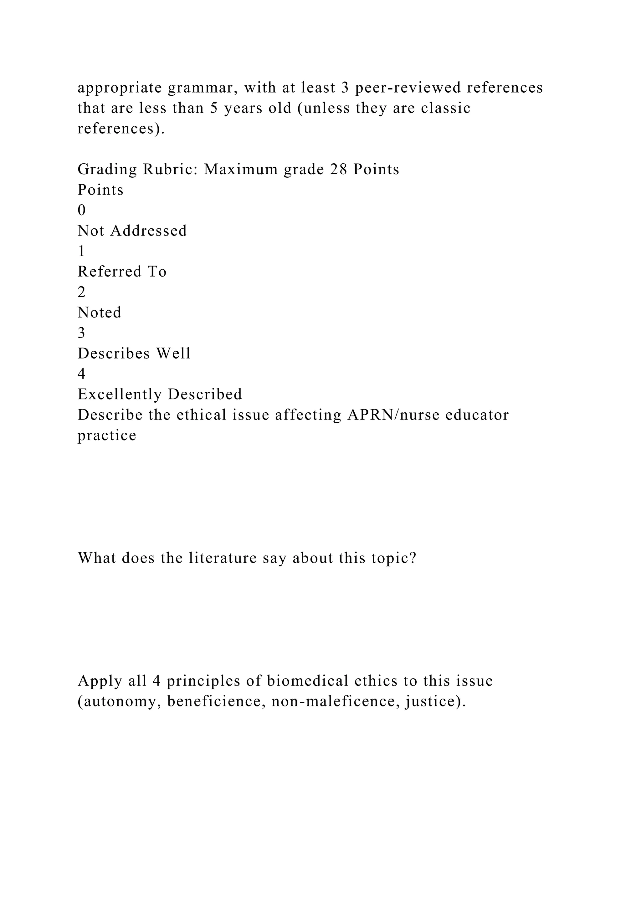 appropriate grammar, with at least 3 peer-reviewed references
that are less than 5 years old (unless they are classic
references).
Grading Rubric: Maximum grade 28 Points
Points
0
Not Addressed
1
Referred To
2
Noted
3
Describes Well
4
Excellently Described
Describe the ethical issue affecting APRN/nurse educator
practice
What does the literature say about this topic?
Apply all 4 principles of biomedical ethics to this issue
(autonomy, beneficience, non-maleficence, justice).
 