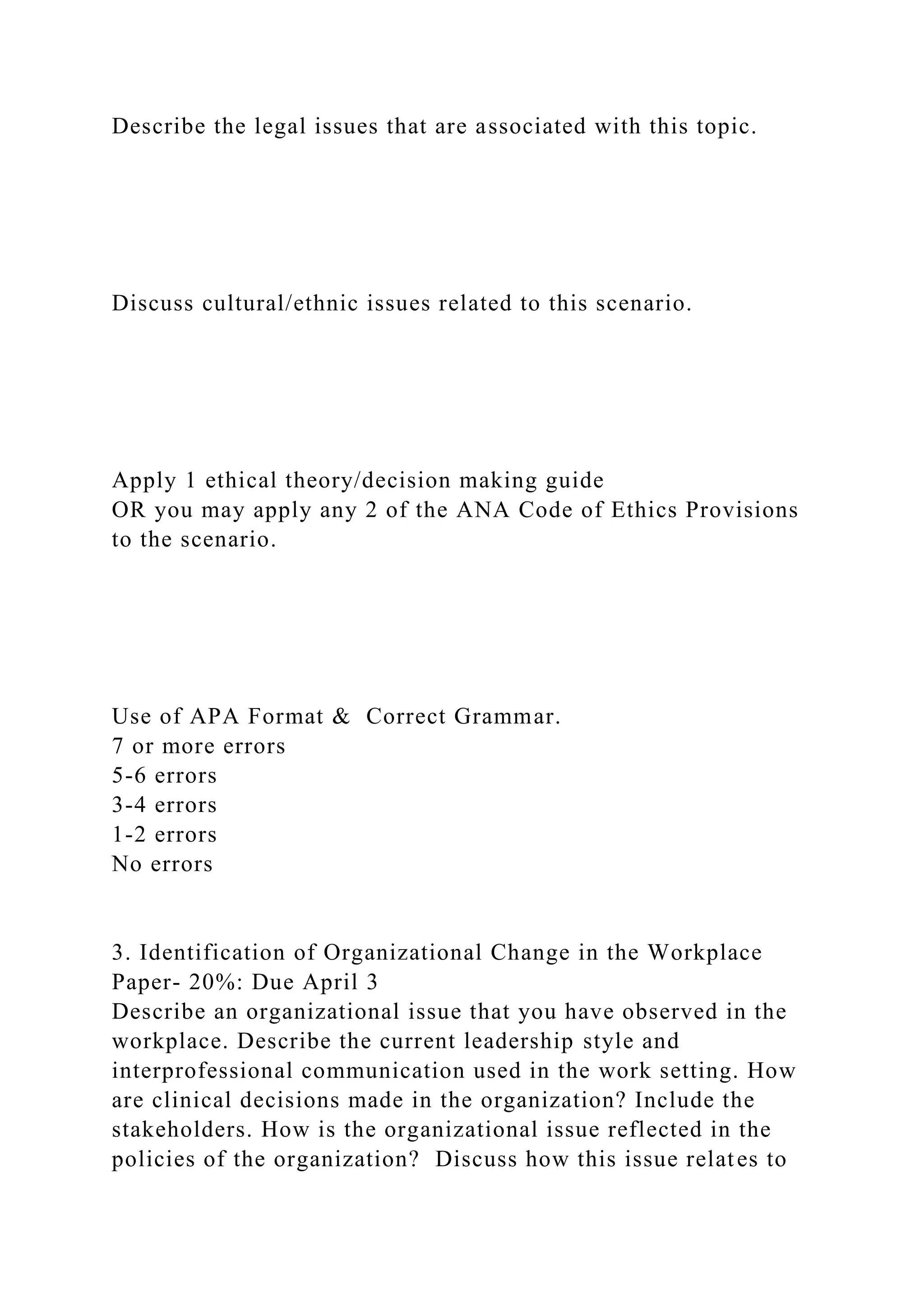Describe the legal issues that are associated with this topic.
Discuss cultural/ethnic issues related to this scenario.
Apply 1 ethical theory/decision making guide
OR you may apply any 2 of the ANA Code of Ethics Provisions
to the scenario.
Use of APA Format & Correct Grammar.
7 or more errors
5-6 errors
3-4 errors
1-2 errors
No errors
3. Identification of Organizational Change in the Workplace
Paper- 20%: Due April 3
Describe an organizational issue that you have observed in the
workplace. Describe the current leadership style and
interprofessional communication used in the work setting. How
are clinical decisions made in the organization? Include the
stakeholders. How is the organizational issue reflected in the
policies of the organization? Discuss how this issue relates to
 