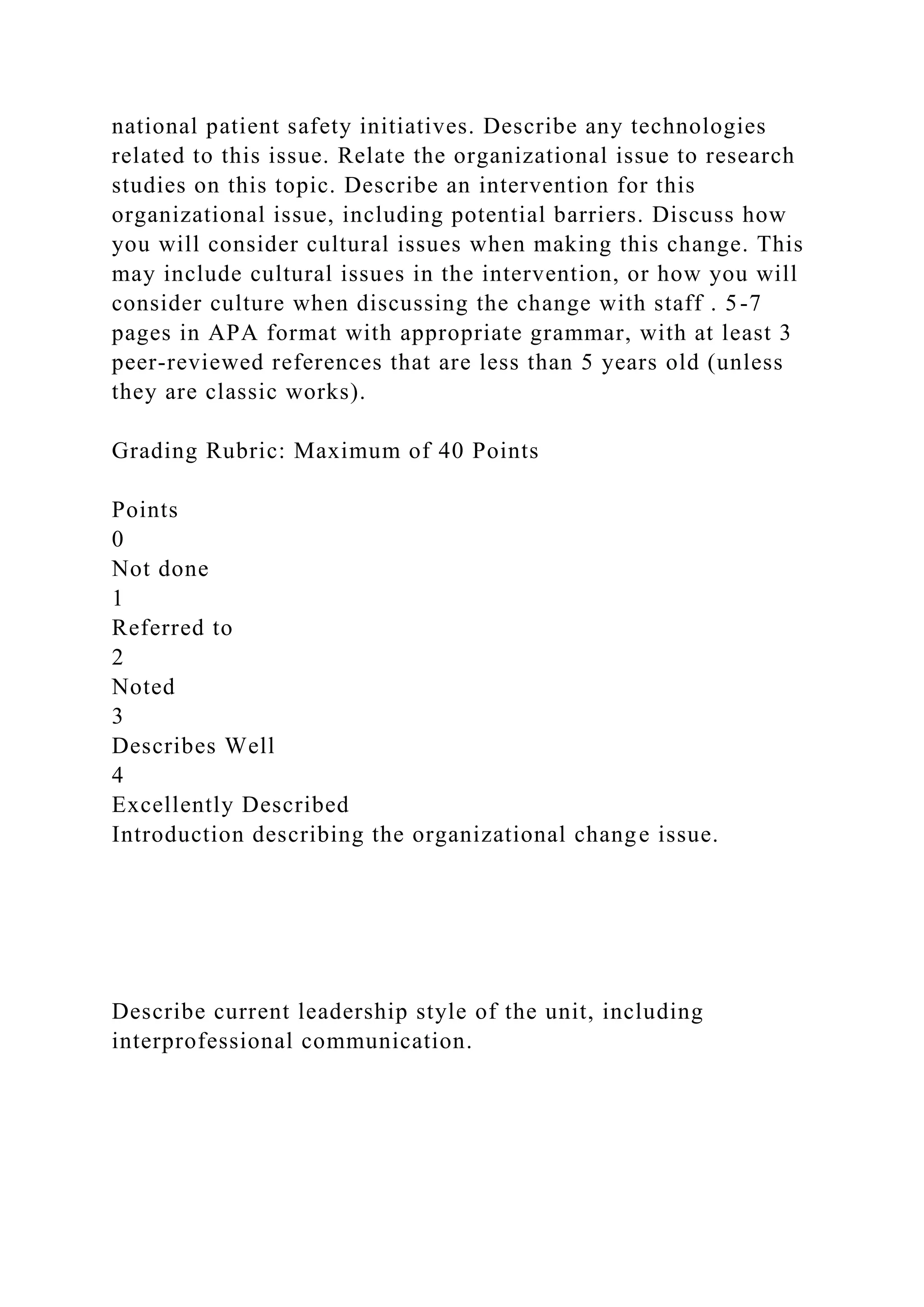 national patient safety initiatives. Describe any technologies
related to this issue. Relate the organizational issue to research
studies on this topic. Describe an intervention for this
organizational issue, including potential barriers. Discuss how
you will consider cultural issues when making this change. This
may include cultural issues in the intervention, or how you will
consider culture when discussing the change with staff . 5-7
pages in APA format with appropriate grammar, with at least 3
peer-reviewed references that are less than 5 years old (unless
they are classic works).
Grading Rubric: Maximum of 40 Points
Points
0
Not done
1
Referred to
2
Noted
3
Describes Well
4
Excellently Described
Introduction describing the organizational change issue.
Describe current leadership style of the unit, including
interprofessional communication.
 