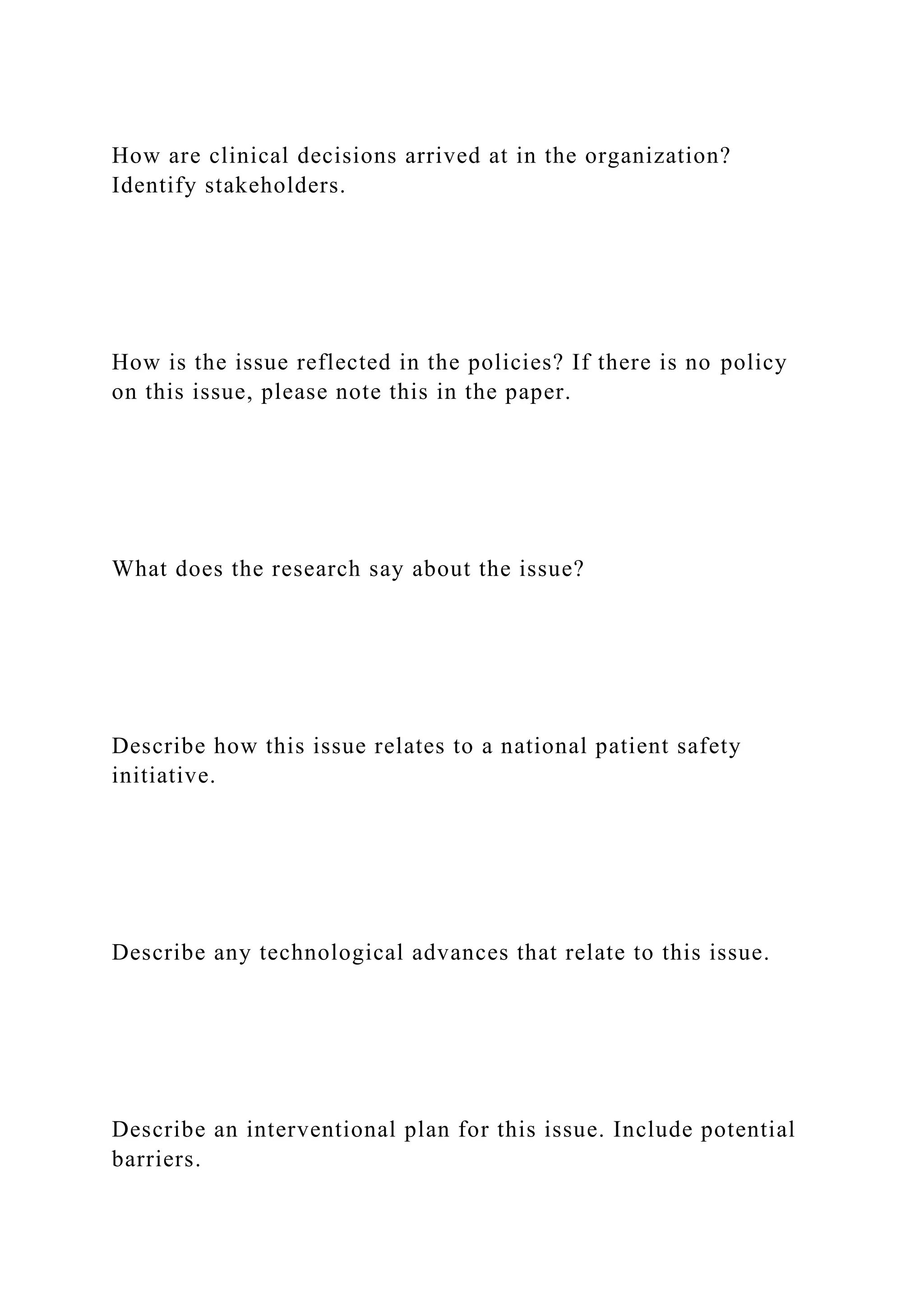 How are clinical decisions arrived at in the organization?
Identify stakeholders.
How is the issue reflected in the policies? If there is no policy
on this issue, please note this in the paper.
What does the research say about the issue?
Describe how this issue relates to a national patient safety
initiative.
Describe any technological advances that relate to this issue.
Describe an interventional plan for this issue. Include potential
barriers.
 