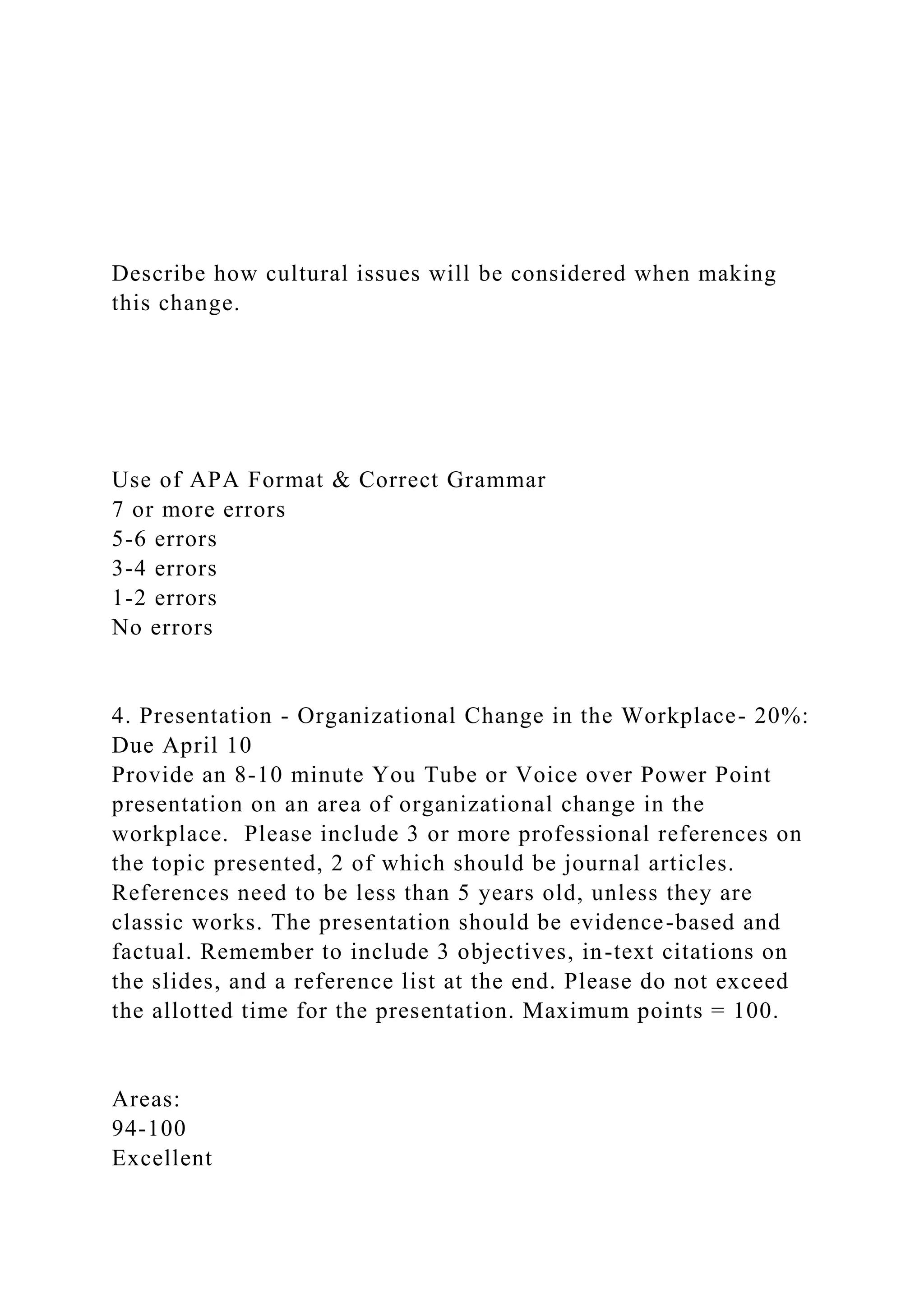 Describe how cultural issues will be considered when making
this change.
Use of APA Format & Correct Grammar
7 or more errors
5-6 errors
3-4 errors
1-2 errors
No errors
4. Presentation - Organizational Change in the Workplace- 20%:
Due April 10
Provide an 8-10 minute You Tube or Voice over Power Point
presentation on an area of organizational change in the
workplace. Please include 3 or more professional references on
the topic presented, 2 of which should be journal articles.
References need to be less than 5 years old, unless they are
classic works. The presentation should be evidence-based and
factual. Remember to include 3 objectives, in-text citations on
the slides, and a reference list at the end. Please do not exceed
the allotted time for the presentation. Maximum points = 100.
Areas:
94-100
Excellent
 