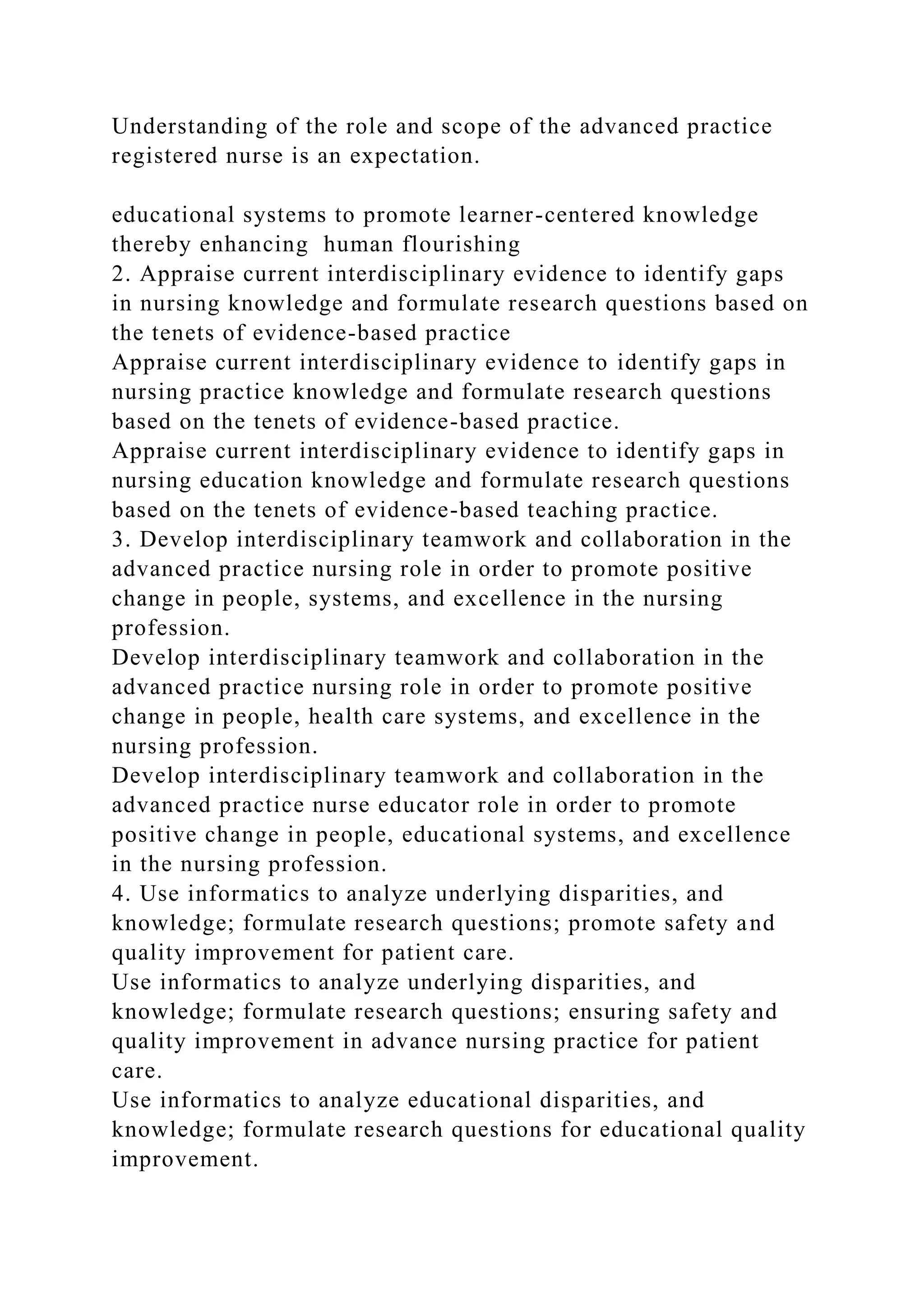 Understanding of the role and scope of the advanced practice
registered nurse is an expectation.
educational systems to promote learner-centered knowledge
thereby enhancing human flourishing
2. Appraise current interdisciplinary evidence to identify gaps
in nursing knowledge and formulate research questions based on
the tenets of evidence-based practice
Appraise current interdisciplinary evidence to identify gaps in
nursing practice knowledge and formulate research questions
based on the tenets of evidence-based practice.
Appraise current interdisciplinary evidence to identify gaps in
nursing education knowledge and formulate research questions
based on the tenets of evidence-based teaching practice.
3. Develop interdisciplinary teamwork and collaboration in the
advanced practice nursing role in order to promote positive
change in people, systems, and excellence in the nursing
profession.
Develop interdisciplinary teamwork and collaboration in the
advanced practice nursing role in order to promote positive
change in people, health care systems, and excellence in the
nursing profession.
Develop interdisciplinary teamwork and collaboration in the
advanced practice nurse educator role in order to promote
positive change in people, educational systems, and excellence
in the nursing profession.
4. Use informatics to analyze underlying disparities, and
knowledge; formulate research questions; promote safety and
quality improvement for patient care.
Use informatics to analyze underlying disparities, and
knowledge; formulate research questions; ensuring safety and
quality improvement in advance nursing practice for patient
care.
Use informatics to analyze educational disparities, and
knowledge; formulate research questions for educational quality
improvement.
 
