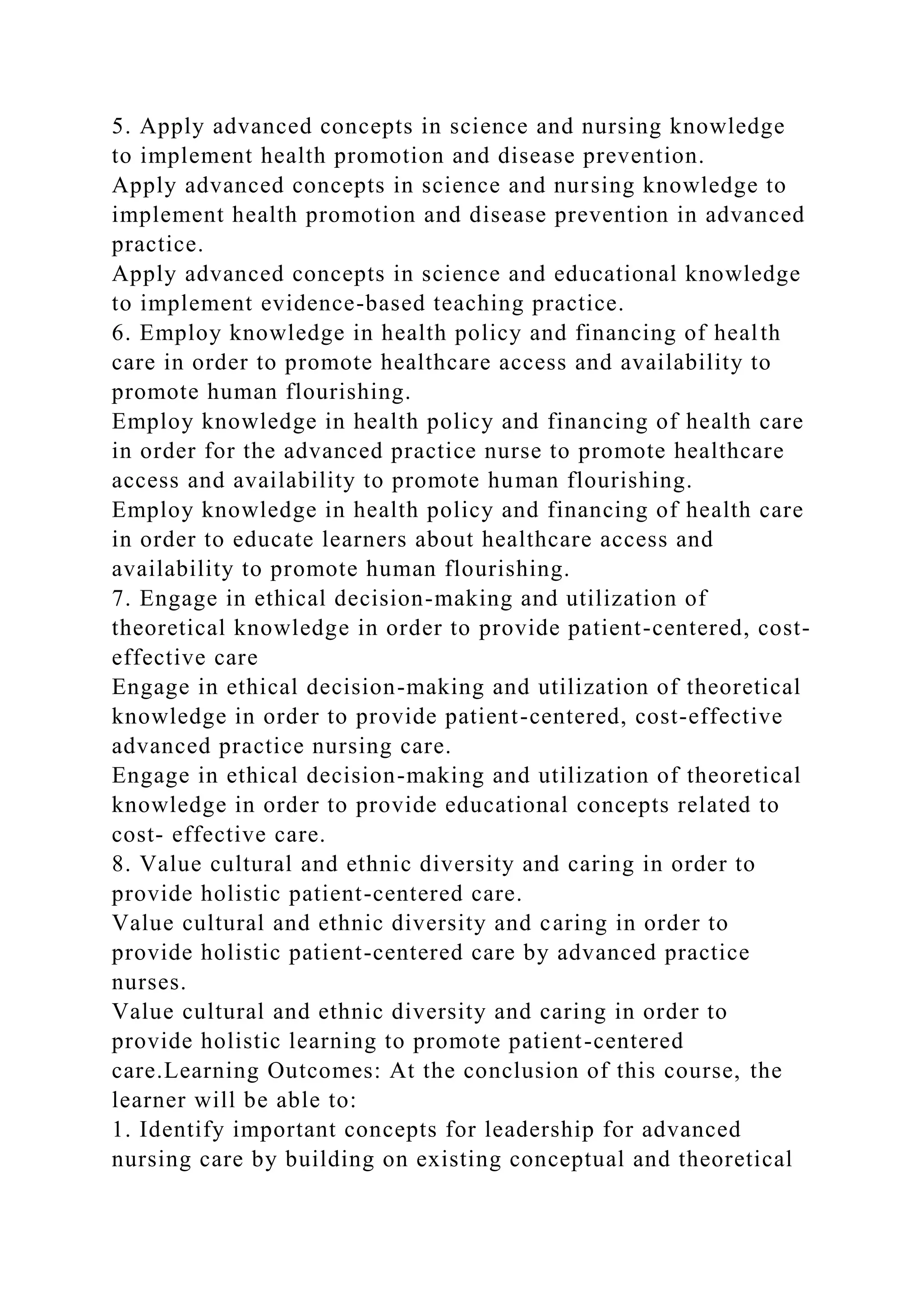 5. Apply advanced concepts in science and nursing knowledge
to implement health promotion and disease prevention.
Apply advanced concepts in science and nursing knowledge to
implement health promotion and disease prevention in advanced
practice.
Apply advanced concepts in science and educational knowledge
to implement evidence-based teaching practice.
6. Employ knowledge in health policy and financing of health
care in order to promote healthcare access and availability to
promote human flourishing.
Employ knowledge in health policy and financing of health care
in order for the advanced practice nurse to promote healthcare
access and availability to promote human flourishing.
Employ knowledge in health policy and financing of health care
in order to educate learners about healthcare access and
availability to promote human flourishing.
7. Engage in ethical decision-making and utilization of
theoretical knowledge in order to provide patient-centered, cost-
effective care
Engage in ethical decision-making and utilization of theoretical
knowledge in order to provide patient-centered, cost-effective
advanced practice nursing care.
Engage in ethical decision-making and utilization of theoretical
knowledge in order to provide educational concepts related to
cost- effective care.
8. Value cultural and ethnic diversity and caring in order to
provide holistic patient-centered care.
Value cultural and ethnic diversity and caring in order to
provide holistic patient-centered care by advanced practice
nurses.
Value cultural and ethnic diversity and caring in order to
provide holistic learning to promote patient-centered
care.Learning Outcomes: At the conclusion of this course, the
learner will be able to:
1. Identify important concepts for leadership for advanced
nursing care by building on existing conceptual and theoretical
 