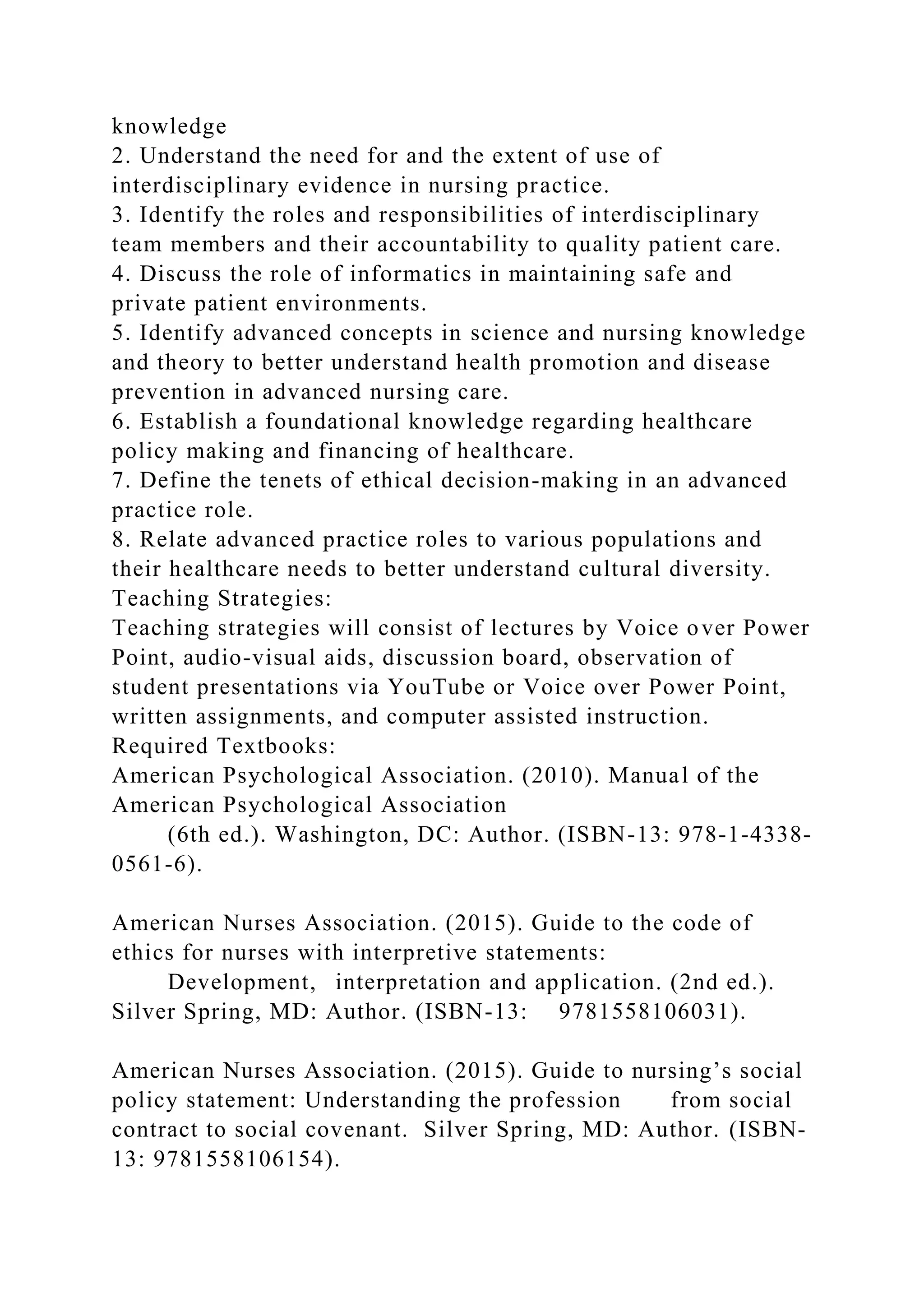 knowledge
2. Understand the need for and the extent of use of
interdisciplinary evidence in nursing practice.
3. Identify the roles and responsibilities of interdisciplinary
team members and their accountability to quality patient care.
4. Discuss the role of informatics in maintaining safe and
private patient environments.
5. Identify advanced concepts in science and nursing knowledge
and theory to better understand health promotion and disease
prevention in advanced nursing care.
6. Establish a foundational knowledge regarding healthcare
policy making and financing of healthcare.
7. Define the tenets of ethical decision-making in an advanced
practice role.
8. Relate advanced practice roles to various populations and
their healthcare needs to better understand cultural diversity.
Teaching Strategies:
Teaching strategies will consist of lectures by Voice over Power
Point, audio-visual aids, discussion board, observation of
student presentations via YouTube or Voice over Power Point,
written assignments, and computer assisted instruction.
Required Textbooks:
American Psychological Association. (2010). Manual of the
American Psychological Association
(6th ed.). Washington, DC: Author. (ISBN-13: 978-1-4338-
0561-6).
American Nurses Association. (2015). Guide to the code of
ethics for nurses with interpretive statements:
Development, interpretation and application. (2nd ed.).
Silver Spring, MD: Author. (ISBN-13: 9781558106031).
American Nurses Association. (2015). Guide to nursing’s social
policy statement: Understanding the profession from social
contract to social covenant. Silver Spring, MD: Author. (ISBN-
13: 9781558106154).
 