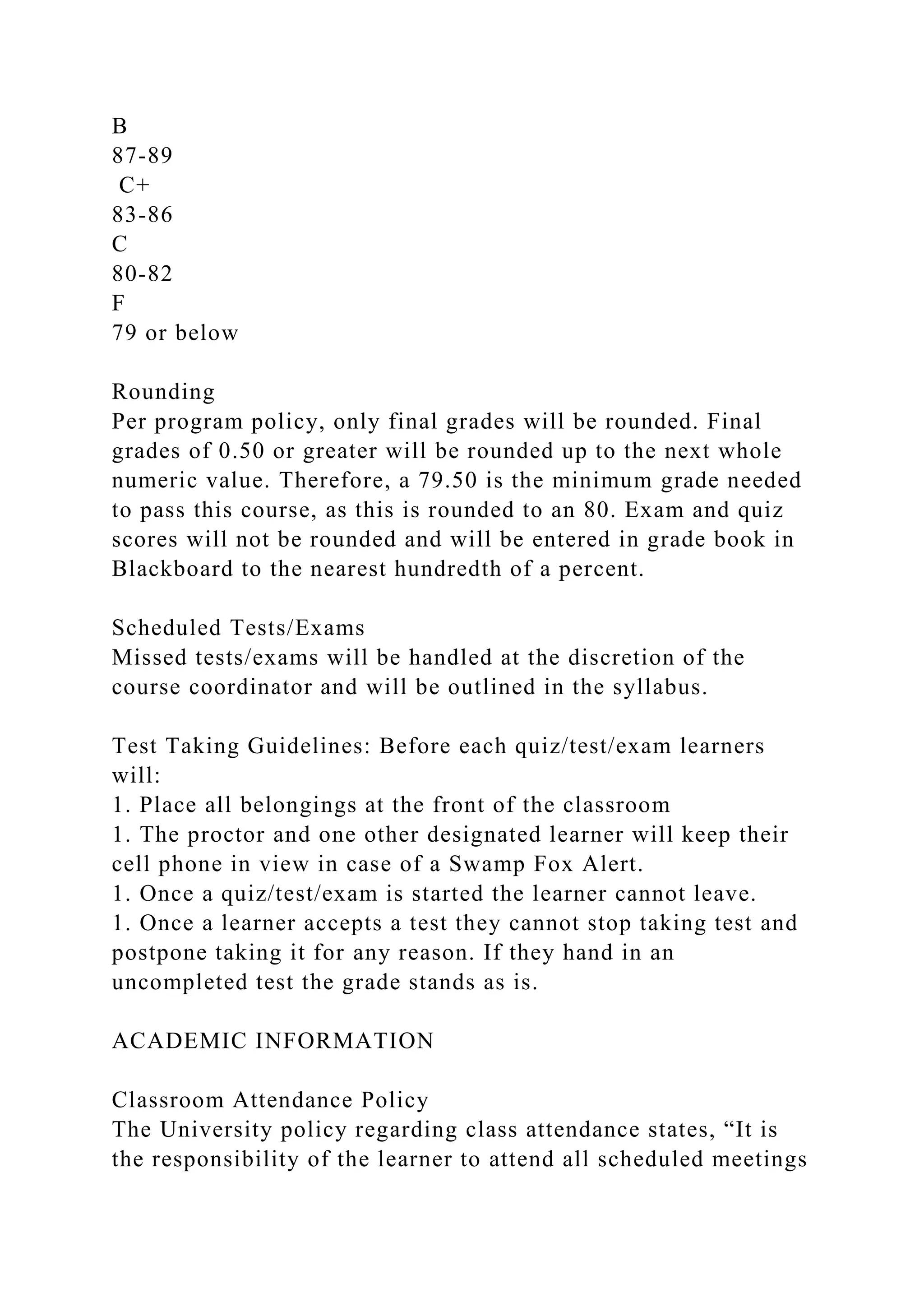 B
87-89
C+
83-86
C
80-82
F
79 or below
Rounding
Per program policy, only final grades will be rounded. Final
grades of 0.50 or greater will be rounded up to the next whole
numeric value. Therefore, a 79.50 is the minimum grade needed
to pass this course, as this is rounded to an 80. Exam and quiz
scores will not be rounded and will be entered in grade book in
Blackboard to the nearest hundredth of a percent.
Scheduled Tests/Exams
Missed tests/exams will be handled at the discretion of the
course coordinator and will be outlined in the syllabus.
Test Taking Guidelines: Before each quiz/test/exam learners
will:
1. Place all belongings at the front of the classroom
1. The proctor and one other designated learner will keep their
cell phone in view in case of a Swamp Fox Alert.
1. Once a quiz/test/exam is started the learner cannot leave.
1. Once a learner accepts a test they cannot stop taking test and
postpone taking it for any reason. If they hand in an
uncompleted test the grade stands as is.
ACADEMIC INFORMATION
Classroom Attendance Policy
The University policy regarding class attendance states, “It is
the responsibility of the learner to attend all scheduled meetings
 
