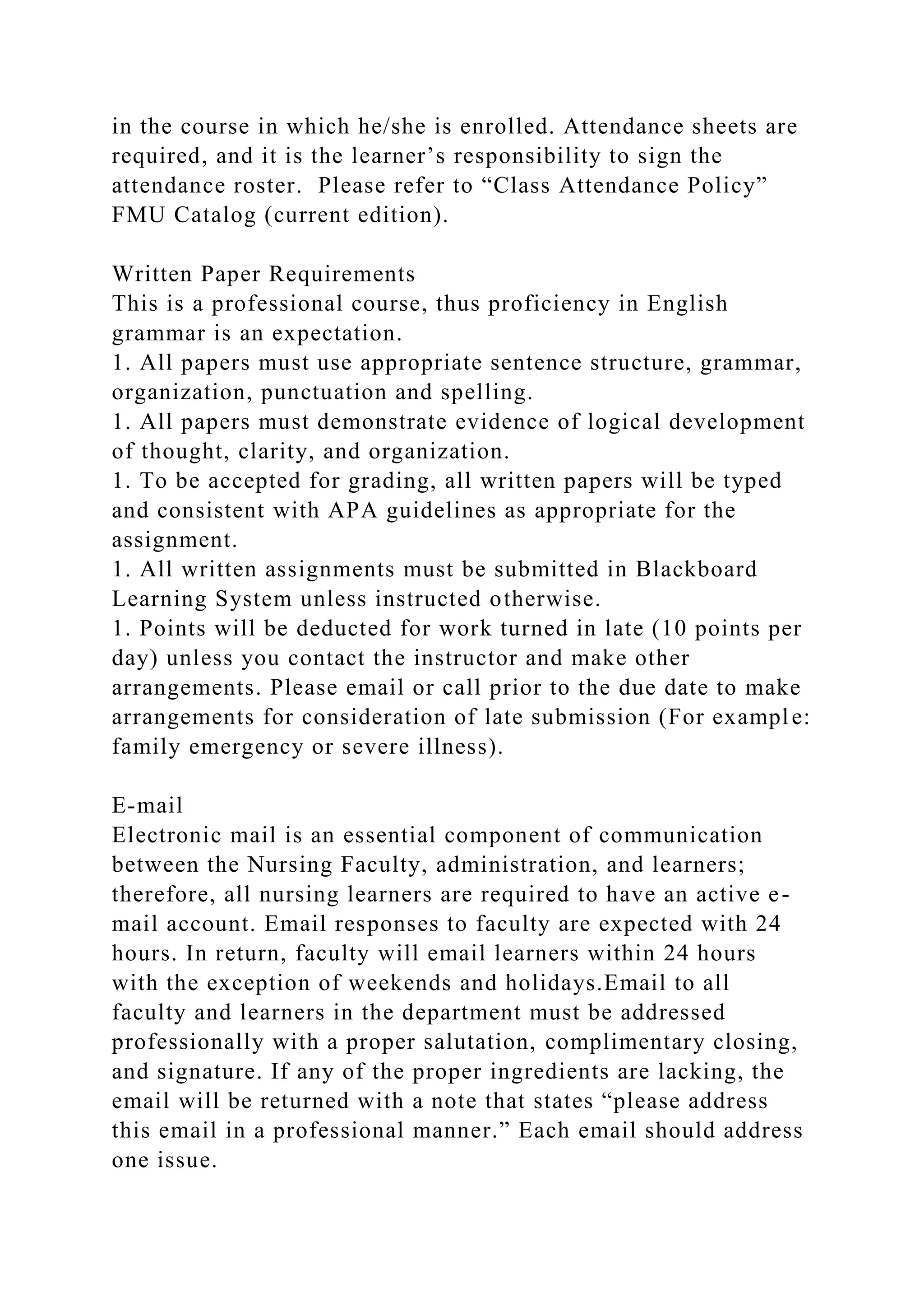 in the course in which he/she is enrolled. Attendance sheets are
required, and it is the learner’s responsibility to sign the
attendance roster. Please refer to “Class Attendance Policy”
FMU Catalog (current edition).
Written Paper Requirements
This is a professional course, thus proficiency in English
grammar is an expectation.
1. All papers must use appropriate sentence structure, grammar,
organization, punctuation and spelling.
1. All papers must demonstrate evidence of logical development
of thought, clarity, and organization.
1. To be accepted for grading, all written papers will be typed
and consistent with APA guidelines as appropriate for the
assignment.
1. All written assignments must be submitted in Blackboard
Learning System unless instructed otherwise.
1. Points will be deducted for work turned in late (10 points per
day) unless you contact the instructor and make other
arrangements. Please email or call prior to the due date to make
arrangements for consideration of late submission (For example:
family emergency or severe illness).
E-mail
Electronic mail is an essential component of communication
between the Nursing Faculty, administration, and learners;
therefore, all nursing learners are required to have an active e-
mail account. Email responses to faculty are expected with 24
hours. In return, faculty will email learners within 24 hours
with the exception of weekends and holidays.Email to all
faculty and learners in the department must be addressed
professionally with a proper salutation, complimentary closing,
and signature. If any of the proper ingredients are lacking, the
email will be returned with a note that states “please address
this email in a professional manner.” Each email should address
one issue.
 