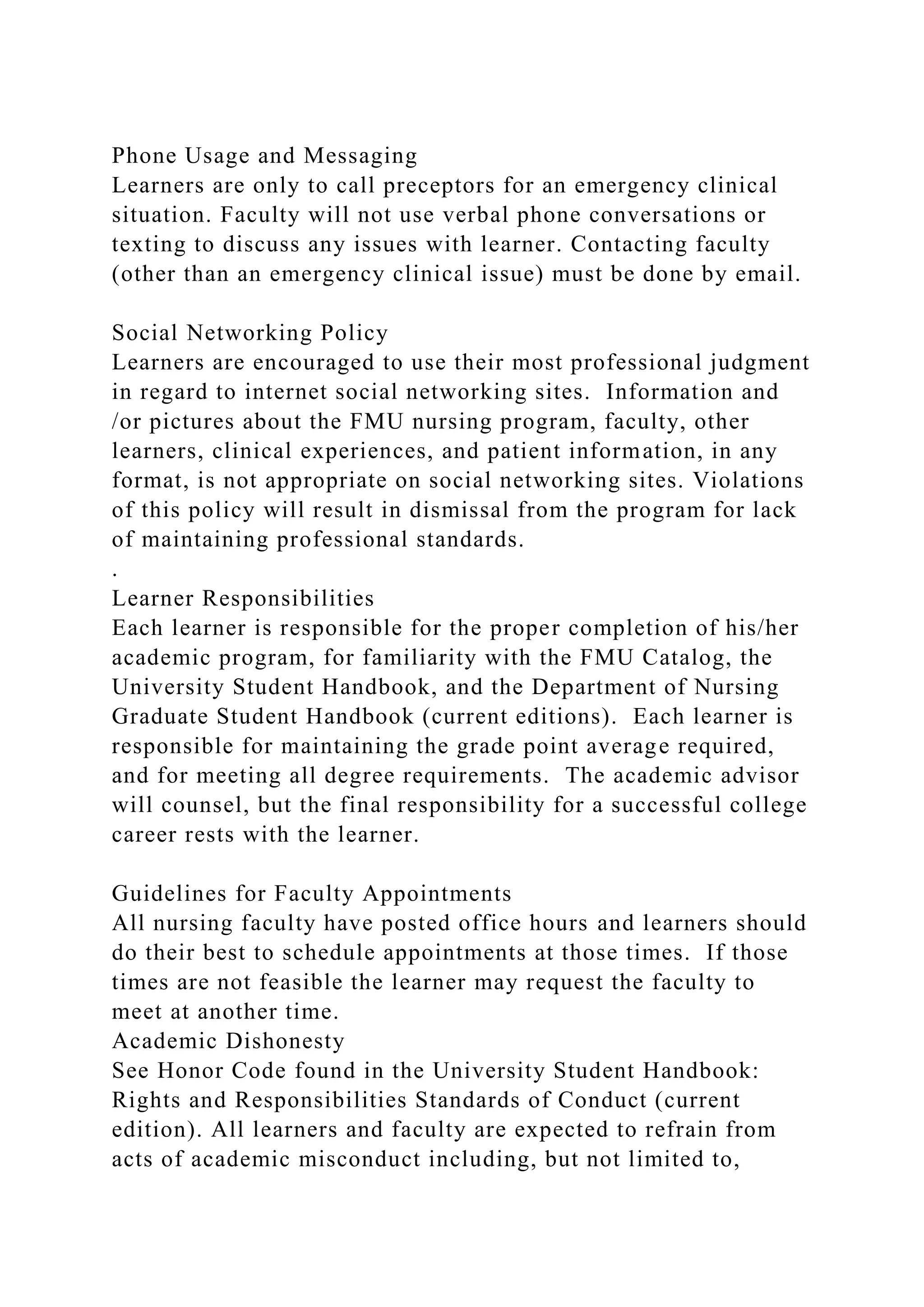 Phone Usage and Messaging
Learners are only to call preceptors for an emergency clinical
situation. Faculty will not use verbal phone conversations or
texting to discuss any issues with learner. Contacting faculty
(other than an emergency clinical issue) must be done by email.
Social Networking Policy
Learners are encouraged to use their most professional judgment
in regard to internet social networking sites. Information and
/or pictures about the FMU nursing program, faculty, other
learners, clinical experiences, and patient information, in any
format, is not appropriate on social networking sites. Violations
of this policy will result in dismissal from the program for lack
of maintaining professional standards.
.
Learner Responsibilities
Each learner is responsible for the proper completion of his/her
academic program, for familiarity with the FMU Catalog, the
University Student Handbook, and the Department of Nursing
Graduate Student Handbook (current editions). Each learner is
responsible for maintaining the grade point average required,
and for meeting all degree requirements. The academic advisor
will counsel, but the final responsibility for a successful college
career rests with the learner.
Guidelines for Faculty Appointments
All nursing faculty have posted office hours and learners should
do their best to schedule appointments at those times. If those
times are not feasible the learner may request the faculty to
meet at another time.
Academic Dishonesty
See Honor Code found in the University Student Handbook:
Rights and Responsibilities Standards of Conduct (current
edition). All learners and faculty are expected to refrain from
acts of academic misconduct including, but not limited to,
 