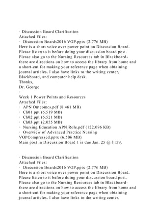 · Discussion Board Clarification
Attached Files:
· Discussion Boards2016 VOP.pptx (2.776 MB)
Here is a short voice over power point on Discussion Board.
Please listen to it before doing your discussion board post.
Please also go to the Nursing Resources tab in Blackboard-
there are directions on how to access the library from home and
a short-cut for making your reference page when obtaining
journal articles. I also have links to the writing center,
Blackboard, and computer help desk.
Thanks,
Dr. George
·
Week 1 Power Points and Resources
Attached Files:
· APN Outcomes.pdf (8.461 MB)
· Ch01.ppt (6.519 MB)
· Ch02.ppt (6.521 MB)
· Ch03.ppt (2.055 MB)
· Nursing Education APN Role.pdf (122.096 KB)
· Overview of Advanced Practice Nursing
VOPCompressed.pptx (6.506 MB)
Main post in Discussion Board 1 is due Jan. 25 @ 1159.
· Discussion Board Clarification
Attached Files:
· Discussion Boards2016 VOP.pptx (2.776 MB)
Here is a short voice over power point on Discussion Board.
Please listen to it before doing your discussion board post.
Please also go to the Nursing Resources tab in Blackboard-
there are directions on how to access the library from home and
a short-cut for making your reference page when obtaining
journal articles. I also have links to the writing center,
 