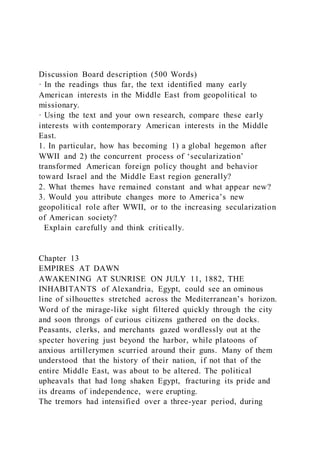 Discussion Board description (500 Words)
· In the readings thus far, the text identified many early
American interests in the Middle East from geopolitical to
missionary.
· Using the text and your own research, compare these early
interests with contemporary American interests in the Middle
East.
1. In particular, how has becoming 1) a global hegemon after
WWII and 2) the concurrent process of ‘secularization’
transformed American foreign policy thought and behavior
toward Israel and the Middle East region generally?
2. What themes have remained constant and what appear new?
3. Would you attribute changes more to America’s new
geopolitical role after WWII, or to the increasing secularization
of American society?
Explain carefully and think critically.
Chapter 13
EMPIRES AT DAWN
AWAKENING AT SUNRISE ON JULY 11, 1882, THE
INHABITANTS of Alexandria, Egypt, could see an ominous
line of silhouettes stretched across the Mediterranean’s horizon.
Word of the mirage-like sight filtered quickly through the city
and soon throngs of curious citizens gathered on the docks.
Peasants, clerks, and merchants gazed wordlessly out at the
specter hovering just beyond the harbor, while platoons of
anxious artillerymen scurried around their guns. Many of them
understood that the history of their nation, if not that of the
entire Middle East, was about to be altered. The political
upheavals that had long shaken Egypt, fracturing its pride and
its dreams of independence, were erupting.
The tremors had intensified over a three-year period, during
 