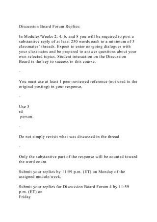 Discussion Board Forum Replies:
In Modules/Weeks 2, 4, 6, and 8 you will be required to post a
substantive reply of at least 250 words each to a minimum of 3
classmates’ threads. Expect to enter on-going dialogues with
your classmates and be prepared to answer questions about your
own selected topics. Student interaction on the Discussion
Board is the key to success in this course.
·
You must use at least 1 peer-reviewed reference (not used in the
original posting) in your response.
·
Use 3
rd
person.
·
Do not simply revisit what was discussed in the thread.
·
Only the substantive part of the response will be counted toward
the word count.
Submit your replies by 11:59 p.m. (ET) on Monday of the
assigned module/week.
Submit your replies for Discussion Board Forum 4 by 11:59
p.m. (ET) on
Friday
 