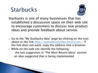 StarbucksStarbucks is one of many businesses that has established a discussion space on their web site to encourage customers to discuss new product ideas and provide feedback about service. Go to the “My Starbucks Idea” page by clicking on the icon above or the link http://mystarbucksidea.force.com/.  If the link does not work, copy the address into a browser.While on the web site identify the following: the last suggestion in “The Most Recent Ideas” sectionan idea suggested that is being implemented