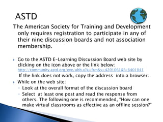 ASTDThe American Society for Training and Development only requires registration to participate in any of their nine discussion boards and not association membership.  Go to the ASTD E-Learning Discussion Board web site by clicking on the icon above or the link below: http://community.astd.org/eve/ubb.x?a=frm&s=4201061&f=6401041    If the link does not work, copy the address  into a browser. While on the web site:Look at the overall format of the discussion boardSelect  at least one post and read the response from others. The following one is recommended, “How can one make virtual classrooms as effective as an offline session?” 