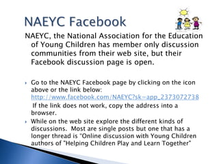 NAEYC Facebook NAEYC, the National Association for the Education of Young Children has member only discussion communities from their web site, but their Facebook discussion page is open. Go to the NAEYC Facebook page by clicking on the icon above or the link below: http://www.facebook.com/NAEYC?sk=app_2373072738    If the link does not work, copy the address into a browser.While on the web site explore the different kinds of discussions.  Most are single posts but one that has a longer thread is “Online discussion with Young Children authors of "Helping Children Play and Learn Together"