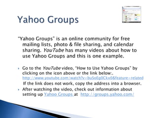 Yahoo Groups“Yahoo Groups” is an online community for free mailing lists, photo & file sharing, and calendar sharing. YouTube has many videos about how to use Yahoo Groups and this is one example.Go to the YouTube video, “How to Use Yahoo Groups” by clicking on the icon above or the link below:. http://www.youtube.com/watch?v=buSoEg0Ckx0&feature=related    If the link does not work, copy the address into a browser.After watching the video, check out information about setting up Yahoo Groups at  http://groups.yahoo.com/