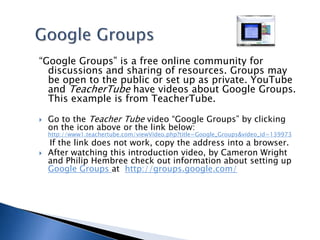 Google Groups“Google Groups” is a free online community for  discussions and sharing of resources. Groups may be open to the public or set up as private. YouTube and TeacherTube have videos about Google Groups. This example is from TeacherTube.Go to the Teacher Tube video “Google Groups” by clicking on the icon above or the link below: http://www1.teachertube.com/viewVideo.php?title=Google_Groups&video_id=139973    If the link does not work, copy the address into a browser.After watching this introduction video, by Cameron Wright and Philip Hembree check out information about setting up Google Groups at  http://groups.google.com/