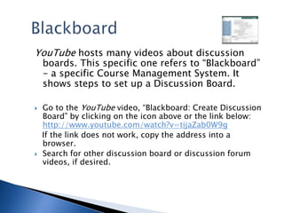 BlackboardYouTube hosts many videos about discussion boards. This specific one refers to “Blackboard” - a specific Course Management System. It shows steps to set up a Discussion Board. Go to the YouTube video, “Blackboard: Create Discussion Board” by clicking on the icon above or the link below: http://www.youtube.com/watch?v=tijaZab0W9g   If the link does not work, copy the address into a browser.Search for other discussion board or discussion forum videos, if desired.