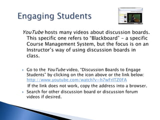 Engaging StudentsYouTube hosts many videos about discussion boards. This specific one refers to “Blackboard” - a specific Course Management System, but the focus is on an Instructor’s way of using discussion boards in class. Go to the YouTube video, “Discussion Boards to Engage Students” by clicking on the icon above or the link below: http://www.youtube.com/watch?v=h7wFrITZ0FA    If the link does not work, copy the address into a browser.Search for other discussion board or discussion forum videos if desired.