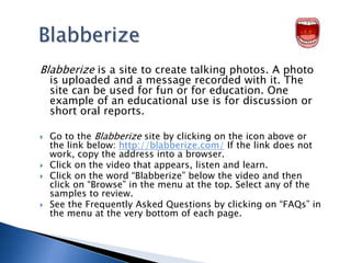 BlabberizeBlabberize is a site to create talking photos. A photo is uploaded and a message recorded with it. The site can be used for fun or for education. One example of an educational use is for discussion or short oral reports. Go to the Blabberize site by clicking on the icon above or the link below: http://blabberize.com/ If the link does not work, copy the address into a browser.Click on the video that appears, listen and learn. Click on the word “Blabberize” below the video and then click on “Browse” in the menu at the top. Select any of the samples to review. See the Frequently Asked Questions by clicking on “FAQs” in the menu at the very bottom of each page. 