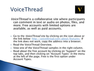 VoiceThreadVVoiceThread is a collaborative site where participants can comment in text or audio on photos, files, and more. Free accounts with limited options are available, as well as paid accounts.  Go to the VoiceThread site by clicking on the icon above or the link below: http://voicethread.com/about/features/ If the link does not work, copy the address into a browser.Read the VoiceThread Overview.View one of the VoiceThread samples in the right column.  Read about the free account by clicking on “Support” on the top tabs, and then clicking on “Account Types” in the menu at the left of the page. Free is the first option under Account Types.