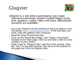 GlogsterGlogster is a site where participants can create interactive electronic posters (called Glogs) using text, graphics, audio, video and more. Educational accounts are available. Go to the Glogster site by clicking on the icon above or the link below: http://www.glogster.com/ If the link does not work, copy the address into a browser.Read the VoiceThread Overview.Click on the “Brand New Glogs” and “Today’s Top Glogs” located on the front page. Click on and take a look at a few samples of your choice.  Click to get to “Glogster Edu” and then look around. Take the “tour" or just look around. The menu at the bottom of the page has a link to Glogster Edu.  