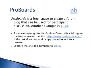 pbProBoardsProBoards is a free  space to create a forum. blog that can be used for participant discussion. Another example is Yuku.  As an example, go to the ProBoards web site clicking on the icon above or the link: http://www.proboards.com/. If the link does not work, copy the address into a browser.Explore the site and compare to Yuku. 