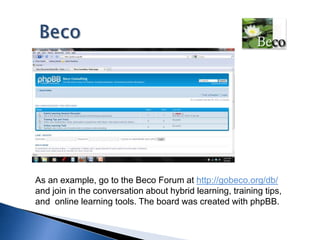 BecoAs an example, go to the Beco Forum at http://gobeco.org/db/ and join in the conversation about hybrid learning, training tips, and  online learning tools. The board was created with phpBB.  
