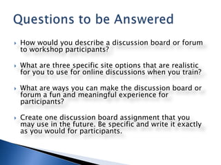 How would you describe a discussion board or forum to workshop participants?What are three specific site options that are realistic for you to use for online discussions when you train? What are ways you can make the discussion board or forum a fun and meaningful experience for participants?Create one discussion board assignment that you may use in the future. Be specific and write it exactly as you would for participants.Questions to be Answered