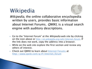 WikipediaWikipedia, the online collaborative encyclopedia written by users, provides basic information about Internet Forums.QWIKI, is a visual search engine with auditory descriptions.Go to the “Internet Forum” at the Wikipedia web site by clicking on the icon above or http://en.wikipedia.org/wiki/Internet_forum. If the link does not work, copy the address into a browser.While on the web site explore the first section and review any others of interest. Check out QWIKI to learn about Internet Forums at http://www.qwiki.com/q/#!/Internet_forum