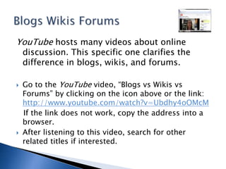 YouTube hosts many videos about online discussion. This specific one clarifies the difference in blogs, wikis, and forums. Go to the YouTube video, “Blogs vs Wikis vs Forums” by clicking on the icon above or the link: http://www.youtube.com/watch?v=Ubdhy4oOMcM   If the link does not work, copy the address into a browser.After listening to this video, search for other related titles if interested.Blogs Wikis Forums